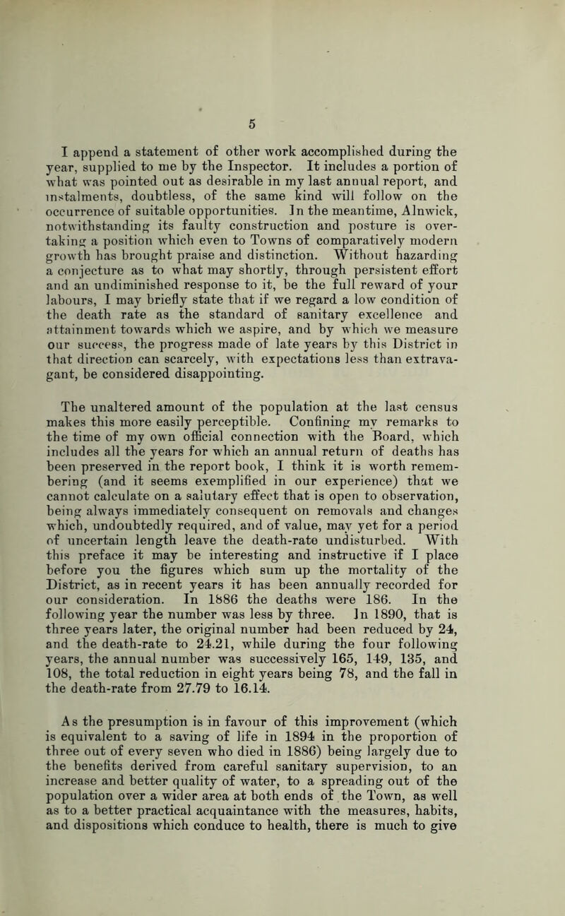 I append a statement of other work accomplished during the year, supplied to me by the Inspector. It includes a portion of what was pointed out as desirable in my last annual report, and instalments, doubtless, of the same kind will follow on the occurrence of suitable opportunities. In the meantime, Alnwick, notwithstanding its faulty construction and posture is over- taking a position which even to Towns of comparatively modern growth has brought praise and distinction. Without hazarding a conjecture as to what may shortly, through persistent effort and an undiminished response to it, be the full reward of your labours, I may briefly state that if we regard a low condition of the death rate as the standard of sanitary excellence and attainment towards which we aspire, and by which we measure our success, the progress made of late years bjr this District in that direction can scarcely, with expectations less than extrava- gant, be considered disappointing. The unaltered amount of the population at the last census makes this more easily perceptible. Confining my remarks to the time of my own official connection with the Board, which includes all the years for which an annual return of deaths has been preserved in the report book, I think it is worth remem- bering (and it seems exemplified in our experience) that we cannot calculate on a salutary effect that is open to observation, being always immediately consequent on removals and changes which, undoubtedly required, and of value, may yet for a period of uncertain length leave the death-rate undisturbed. With this preface it may be interesting and instructive if I place before you the figures which sum up the mortality of the District, as in recent years it has been annually recorded for our consideration. In 1886 the deaths were 186. In the following year the number was less by three. In 1890, that is three years later, the original number had been reduced by 24, and the death-rate to 24.21, while during the four following years, the annual number was successively 165, 149, 135, and 108, the total reduction in eight years being 78, and the fall in the death-rate from 27.79 to 16.14. As the presumption is in favour of this improvement (which is equivalent to a saving of life in 1894 in the proportion of three out of every seven who died in 1886) being largely due to the benefits derived from careful sanitary supervision, to an increase and better quality of water, to a spreading out of the population over a wider area at both ends of the Town, as well as to a better practical acquaintance with the measures, habits, and dispositions which conduce to health, there is much to give