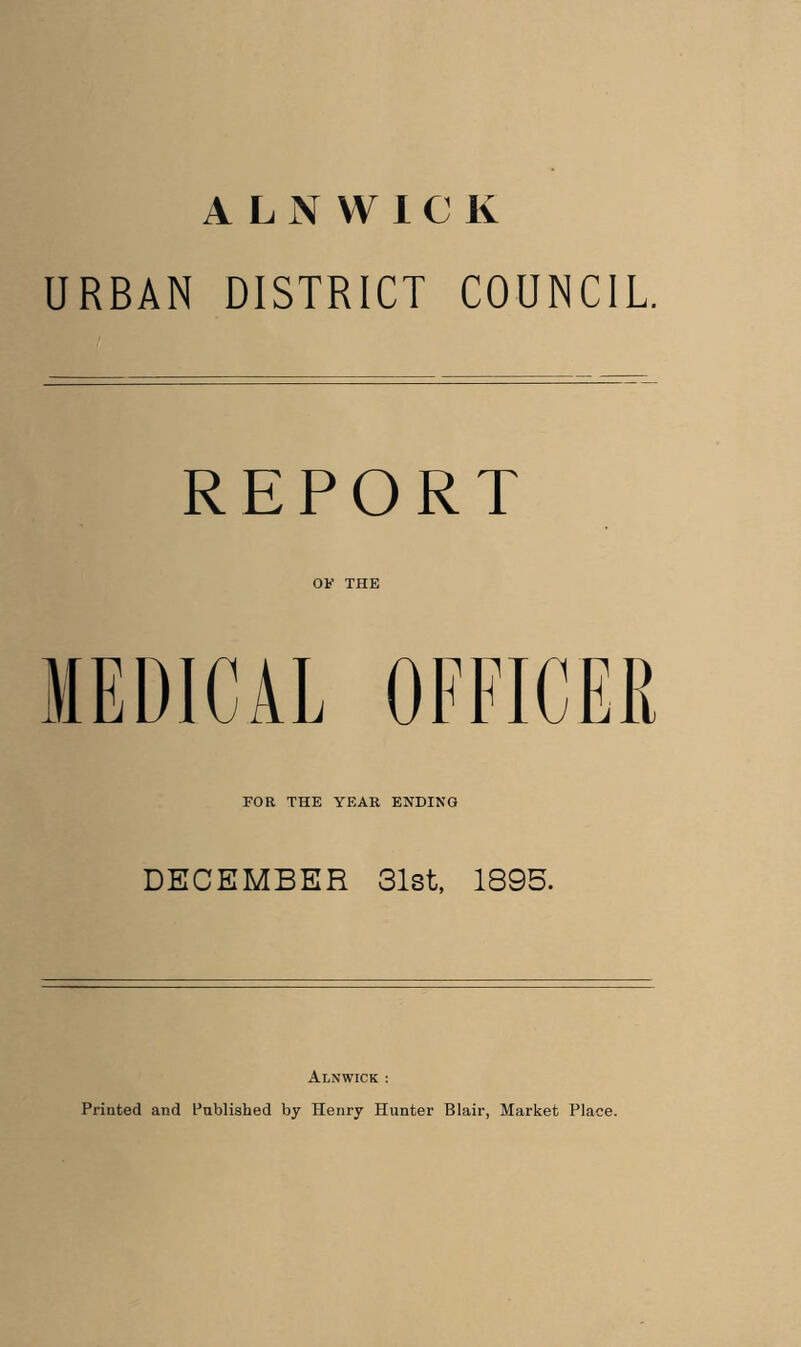 ALNWICK URBAN DISTRICT COUNCIL. REPORT OF THE FOR THE YEAR ENDING DECEMBER 31st, 1895. Alnwick : Printed and Published by Henry Hunter Blair, Market Place.