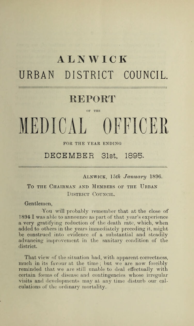 URBAN DISTRICT COUNCIL. REPORT OF THE MEDICAL OFFICER FOR THE YEAR ENDING DECEMBER 31st, 1895. Alnwick, 15th January 1896. To the Chairman and Members of the Urban District Council. Gentlemen, You will probably remember that at the close of 1894 I was able to announce as part of that year’s experience a very gratifying reduction of the death rate, which, when added to others in the years immediately preceding it, might be construed into evidence of a substantial and steadily advancing improvement in the sanitary condition of the district. That view of the situation had, with apparent correctness, much in its favour at the time; but we are now forcibly reminded that we are still unable to deal effectually with certain forms of disease and contingencies whose irregular visits and developments may at any time disturb our cal- culations of the ordinary mortality.