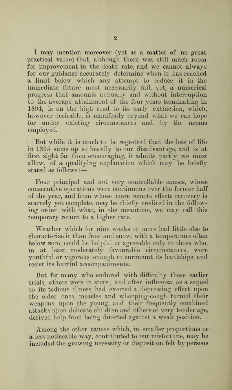 I may mention moreover (yet as a matter of no great practical value) that, although there was still much room for improvement in the death rate, and we cannot always for our guidance accurately determine when it has reached a limit below which any attempt to reduce it in the immediate future must necessarily fail, yet, a numerical progress that amounts annually and without interruption to the average attainment of the four years terminating in 1894, is on the high road to its early7 extinction, which, however desirable, is manifestly beyond what we can hope for under existing circumstances and by the means employed. But while it is much to be regretted that the loss of life in 1895 sums up so heavily to our disadvantage, and is at first sight far from encouraging, it admits partly, we must allow, of a qualifying explanation which may be briefly stated as follows :— Four principal and not very controllable causes, whose consecutive operations were continuous over the former half of the year, and from whose more remote effects recovery is scarcely yet complete, may be chiefly credited in the follow- ing order with what, in the meantime, we may call this temporary return to a higher rate. Weather which for nine weeks or more had little else to characterize it than frost and snow, with a temperature often below zero, could be helpful or agreeable only to those who, in at least moderately favourable circumstances, were youthful or vigorous enough to surmount its hardships, and resist its hurtful accompaniments. But for many who endured with difficulty these earlier trials, others were in store; and after influenza, as a sequel to its tedious illness, had exerted a depressing effect upon the older ones, measles and whooping-cough turned their weapons upon the young, and their frequently combined attacks upon delicate children and others of very tender age, derived help from being directed against a weak position. Among the other causes which, in smaller proportions or a less noticeable way, contributed to our misfortune, may be included the growing necessity or disposition felt by persons