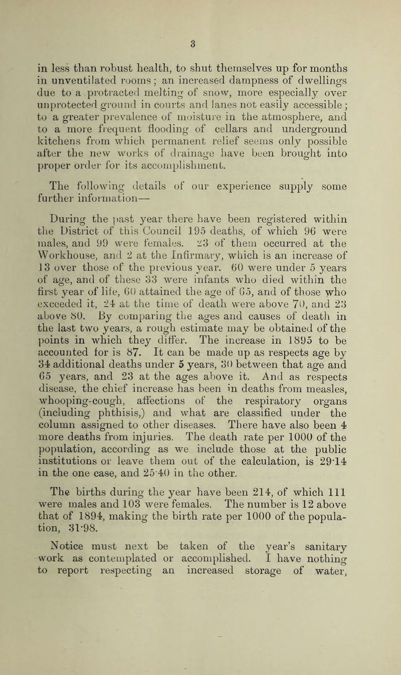 in less than robust health, to shut themselves up for months in unventilated rooms; an increased dampness of dwellings due to a protracted melting of snow, more especially over unprotected ground in courts and lanes not easily accessible; to a greater prevalence of moisture in the atmosphere, and to a more frequent flooding of cellars and underground kitchens from which permanent relief seems only possible after the new works of drainage have been brought into proper order for its accomplishment. The following details of our experience supply some further information— During the past year there have been registered within the District of this Council 195 deaths, of which 9(3 were males, aud 99 were females. 23 of them occurred at the Workhouse, and 2 at the Infirmary, which is an increase of 13 over those of the previous year. (30 were under 5 years of age, and of these 33 were infants who died within the first year of life, GO attained the age of 65, and of those who exceeded it, 24 at the time of death were above 70, and 23 above 30. By comparing the ages and causes of death in the last two years, a rough estimate may be obtained of the points in which they differ. The increase in 1895 to be accounted for is 87. It can be made up as respects age by 34 additional deaths under 5 years, 30 between that age and G5 years, and 23 at the ages above it. And as respects disease, the chief increase has been in deaths from measles, whooping-cough, affections of the respiratory organs (including phthisis,) and what are classified under the column assigned to other diseases. There have also been 4 more deaths from injuries. The death rate per 1000 of the population, according as we include those at the public institutions or leave them out of the calculation, is 29T4 in the one case, and 25 40 in the other. The births during the year have been 214, of which 111 were males and 103 were females. The number is 12 above that of 1894, making the birth rate per 1000 of the popula- tion, 31*98. Notice must next be taken of the year’s sanitary work as contemplated or accomplished. I have nothing to report respecting an increased storage of water.