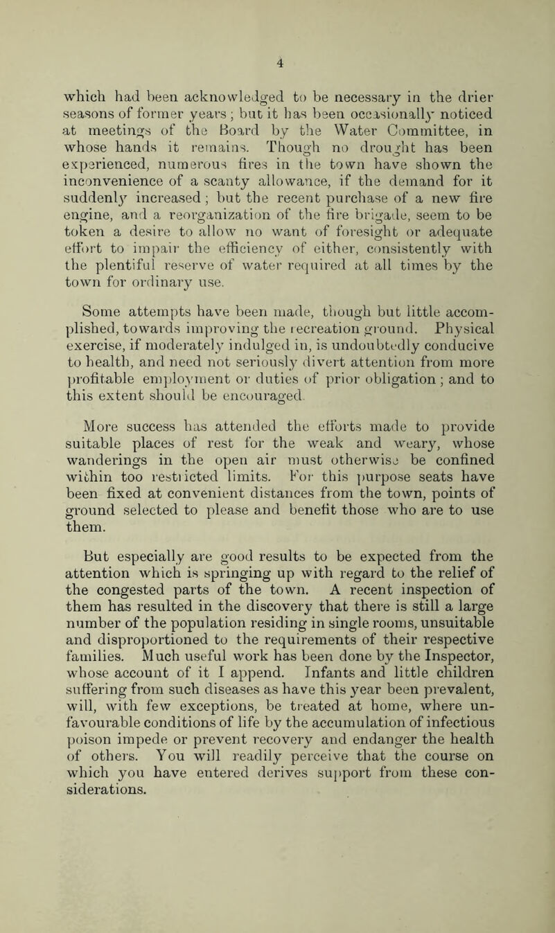 which had been acknowledged to be necessary in the drier seasons of former years ; but it has been occasionally noticed at meetings of the Board by the Water Committee, in whose hands it remains. Though no drought has been experienced, numerous fires in the town have shown the inconvenience of a scanty allowance, if the demand for it suddenly increased ; but the recent purchase of a new fire engine, and a reorganization of the tire brigade, seem to be token a desire to allow no want of foresight or adequate effort to impair the efficiency of either, consistently with the plentiful reserve of water required at all times by the town for ordinary use. Some attempts have been made, though but little accom- plished, towards improving the recreation ground. Physical exercise, if moderately indulged in, is undoubtedly conducive to health, and need not seriously divert attention from more profitable employment or duties of prior obligation ; and to this extent should be encouraged. More success has attended the efforts made to provide suitable places of rest for the weak and weary, whose wanderings in the open air must otherwise be confined within too restiicted limits. For this purpose seats have been fixed at convenient distances from the town, points of ground selected to please and benefit those who are to use them. But especially are good results to be expected from the attention which is springing up with regard to the relief of the congested parts of the town. A recent inspection of them has resulted in the discovery that there is still a large number of the population residing in single rooms, unsuitable and disproportioned to the requirements of their respective families. Much useful work has been done by the Inspector, whose account of it I append. Infants and little children suffering from such diseases as have this year been prevalent, will, with few exceptions, be treated at home, where un- favourable conditions of life by the accumulation of infectious poison impede or prevent recovery and endanger the health of others. You will readily perceive that the course on which you have entered derives support from these con- siderations.