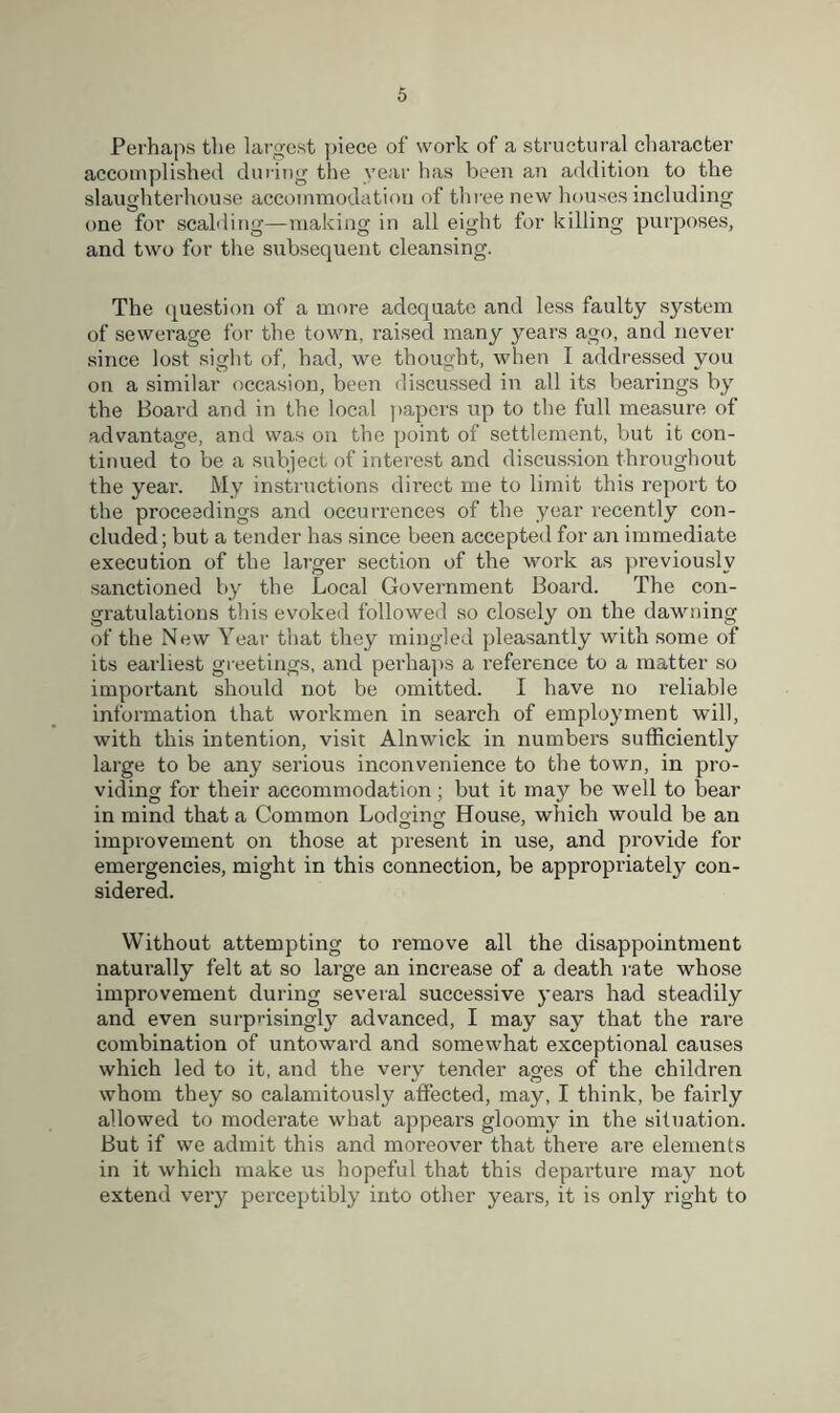 Perhaps the largest piece of work of a structural character accomplished during the year has been an addition to the slaughterhouse accommodation of three new houses including one for scalding—making in all eight for killing purposes, and two for the subsequent cleansing. The question of a more adequate and less faulty system of sewerage for the town, raised many years ago, and never since lost sight of, had, we thought, when I addressed you on a similar occasion, been discussed in all its bearings by the Board and in the local papers up to the full measure of advantage, and was on the point of settlement, but it con- tinued to be a subject of interest and discussion throughout the year. Mv instructions direct me to limit this report to the proceedings and occurrences of the year recently con- cluded; but a tender has since been accepted for an immediate execution of the larger section of the work as previously sanctioned by the Local Government Board. The con- gratulations this evoked followed so closely on the dawning of the New Year that they mingled pleasantly with some of its earliest greetings, and perhaps a reference to a matter so important should not be omitted. I have no reliable information that workmen in search of employment will, with this intention, visit Alnwick in numbers sufficiently large to be any serious inconvenience to the town, in pro- viding for their accommodation; but it may be well to bear in mind that a Common Lodging House, which would be an improvement on those at present in use, and provide for emergencies, might in this connection, be appropriately con- sidered. Without attempting to remove all the disappointment naturally felt at so large an increase of a death rate whose improvement during several successive years had steadily and even surprisingly advanced, I may say that the rare combination of untoward and somewhat exceptional causes which led to it, and the very tender ages of the children whom they so calamitously affected, may, I think, be fairly allowed to moderate what appears gloomy in the situation. But if we admit this and moreover that there are elements in it which make us hopeful that this depaiffure may not extend very perceptibly into other years, it is only right to