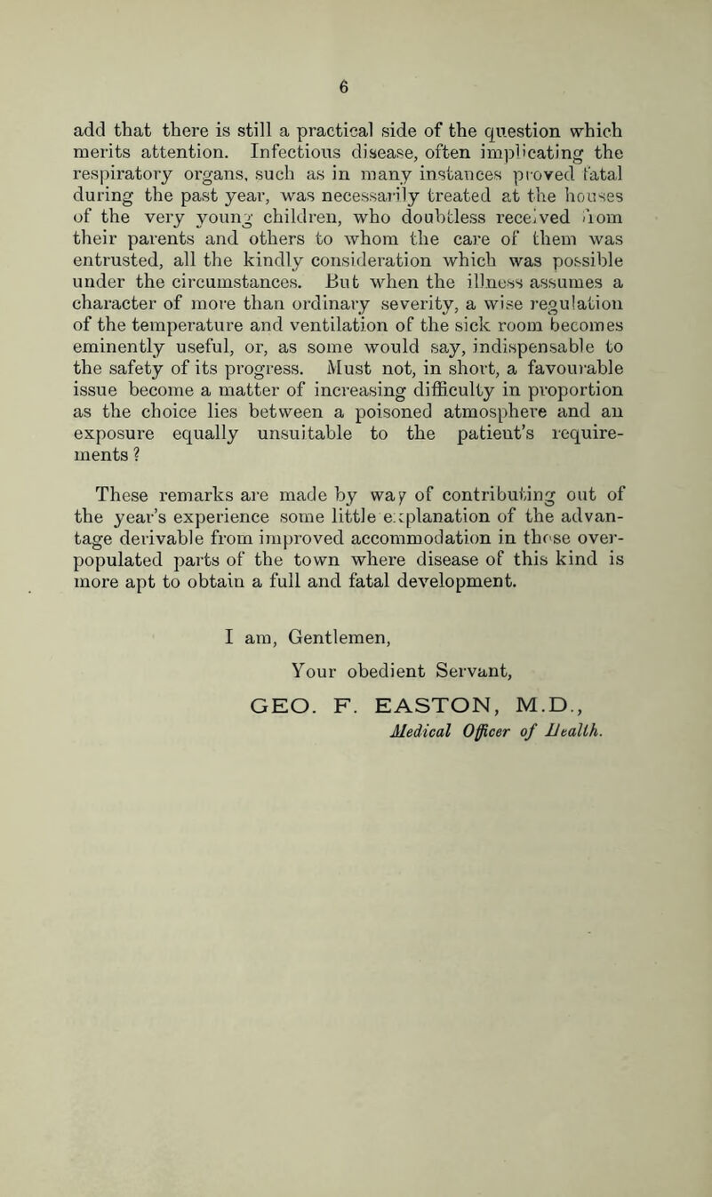add that there is still a practical side of the question which merits attention. Infectious disease, often implicating the respiratory organs, such as in many instances proved fatal during the past year, was necessarily treated at the houses of the very young children, who doubtless received dom their parents and others to whom the care of them was entrusted, all the kindly consideration which was possible under the circumstances. But when the illness assumes a character of more than ordinary severity, a wise regulation of the temperature and ventilation of the sick room becomes eminently useful, or, as some would say, indispensable to the safety of its progress. Must not, in short, a favourable issue become a matter of increasing difficulty in proportion as the choice lies between a poisoned atmosphere and an exposure equally unsuitable to the patieut’s require- ments ? These remarks are made by way of contributing out of the year’s experience some little explanation of the advan- tage derivable from improved accommodation in those over- populated parts of the town where disease of this kind is more apt to obtain a full and fatal development. I am, Gentlemen, Your obedient Servant, GEO. F. EASTON, M.D., Medical Officer of Health.