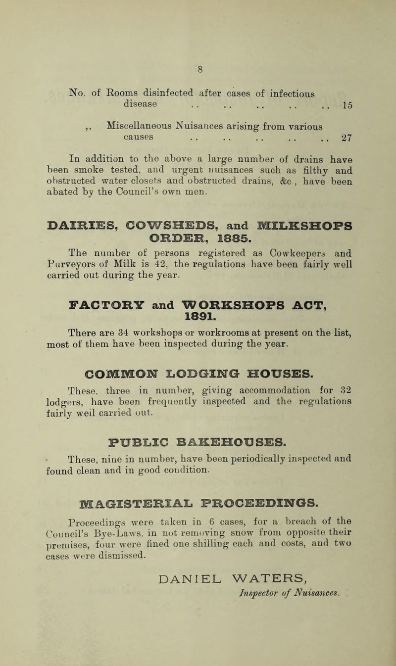 No. of Rooms disinfected after cases of infectious disease .. . . .. . . ., 15 ,, Miscellaneous Nuisances arising from various causes . . .. .. . , .. 27 In addition to the above a large number of drains have been smoke tested, and urgent nuisances such as filthy and obstructed water closets and obstructed drains, &e , have been abated by the Council’s own men. DAIRIES, COWSHEDS, and MILKSHOPS ORDER, 1835. The number of persons registered as Cow keepers and Purveyors of Milk is 42, the regulations have been fairly well carried out during the year. FACTORY and WORKSHOPS ACT, 1891. There are 34 workshops or workrooms at present on the list, most of them have been inspected during the year. COMMON LODGING HOUSES. These, three in number, giving accommodation for 32 lodgers, have been frequently inspected and the regulations fairly well carried out. PUBLIC BAKEHOUSES. These, nine in number, have been periodically inspected and found clean and in good condition. MAGISTERIAL PROCEEDINGS. Proceedings were taken in 6 cases, for a breach of the Council’s Bye-Laws, in not removing snow from opposite their premises, four were fined one shilling each and costs, and two cases were dismissed. DANIEL WATERS, Inspector of Nuisances.