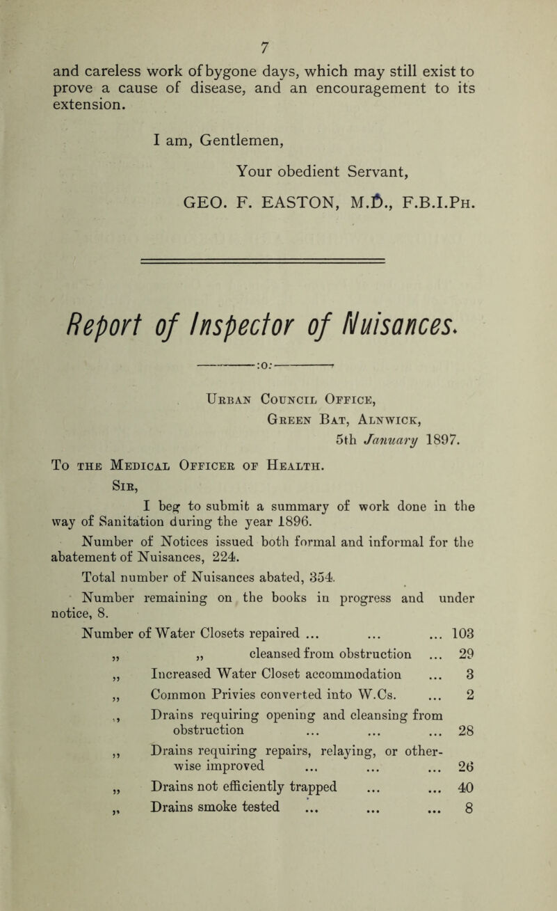 and careless work of bygone days, which may still exist to prove a cause of disease, and an encouragement to its extension. I am, Gentlemen, Your obedient Servant, GEO. F. EASTON, M.f)., F.B.I.Ph. Report of Inspector of Nuisances. :0; Urban Council Office, Green Bat, Alnwick, 5th January 1897. To the Medical Officer of Health. Sir, I beg to submit a summary of work done in the way of Sanitation during the year 1896. Number of Notices issued both formal and informal for the abatement of Nuisances, 224. Total number of Nuisances abated, 354. Number remaining on the books in progress and under notice, 8. Number of Water Closets repaired ... ... ... 103 „ „ cleansed from obstruction ... 29 „ Increased Water Closet accommodation ... 3 ,, Common Privies converted into W.Cs. ... 2 Drains requiring opening and cleansing from obstruction ... ... ... 28 ,, Drains requiring repairs, relaying, or other- wise improved ... ... ... 26 „ Drains not efficiently trapped ... ... 40 „ Drains smoke tested ... ... ... 8