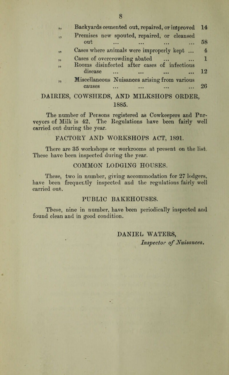 „ Backyards cemented out, repaired, or improved 14 ,, Premises new spouted, repaired, or cleansed out ... ... ... ... 58 „ Cases where animals were improperly kept ... 4 „ Cases of overcrowding abated ... ... 1 „ Rooms disinfected after cases of infectious disease ... ... ... ... 12 „ Miscellaneous Nuisances arising from various causes ... ... ... ... 26 DAIRIES, COWSHEDS, AND MILKSHOPS ORDER, 1885. The number of Persons registered as Cowkeepers and Pnr- veyors of Milk is 42, The Regulations have been fairly well carried out during the year. FACTORY AND WORKSHOPS ACT, 1891. There are 35 workshops or workrooms at present on the list. These have been inspected during the year. COMMON LODGING HOUSES. These, two in number, giving accommodation for 27 lodgers, have been frequently inspected and the regulations fairly well carried out;. PUBLIC BAKEHOUSES. These, nine in number, have been periodically inspected and found clean and in good condition. DANIEL WATERS, Inspector of Nuisances.