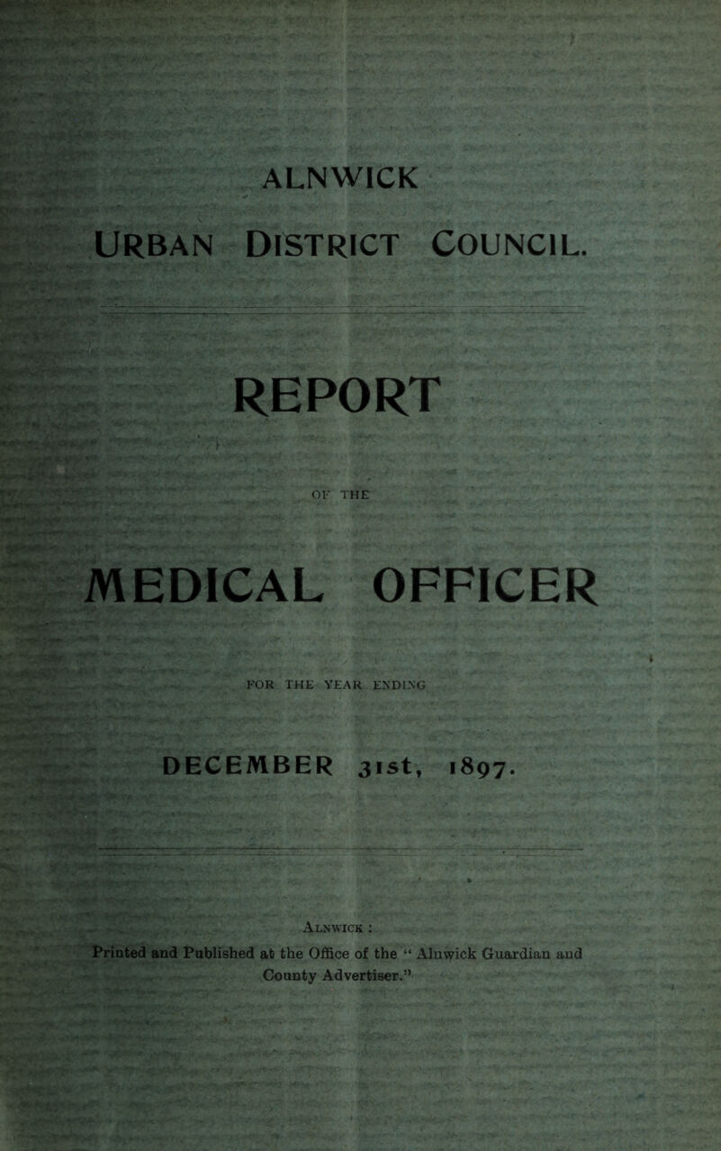 I** Urban District Council ****!** rr^for'r--- it.r-’- *•» / v.' i - q>» rs**‘ *«4‘ w-w-r- REPORT OF THE MEDICAL OFFICER ■H FOR THE YEAR ENDING DECEMBER 31st, 1897. ^ ,, . Alnwick : Printed and Published at the Office of the “ Alnwick Guardian and County Advertiser.’*