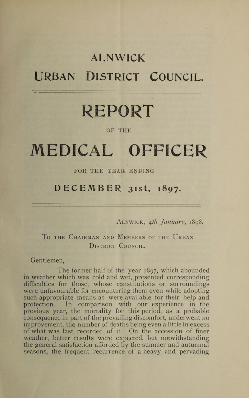 Urban District Council. REPORT OF THE MEDICAL OFFICER FOR THE YEAR ENDING DECEMBER 31st, 1897. Alnwick, \th January, 1898. To the Chairman and Members of the Urban District Council. Gentlemen, The former half of the year 1897, which abounded in weather which was cold and wet, presented corresponding difficulties for those, whose constitutions or surroundings were unfavourable for encountering them even while adopting such appropriate means as were available for their help and protection. In comparison with our experience in the previous year, the mortality for this period, as a probable consequence in part of the prevailing discomfort, underwent no improvement, the number of deaths being even a little in excess of what was last recorded of it. On the accession of finer weather, better results were expected, but notwithstanding the general satisfaction afforded by the summer and autumnal seasons, the frequent recurrence of a heavy and pervading