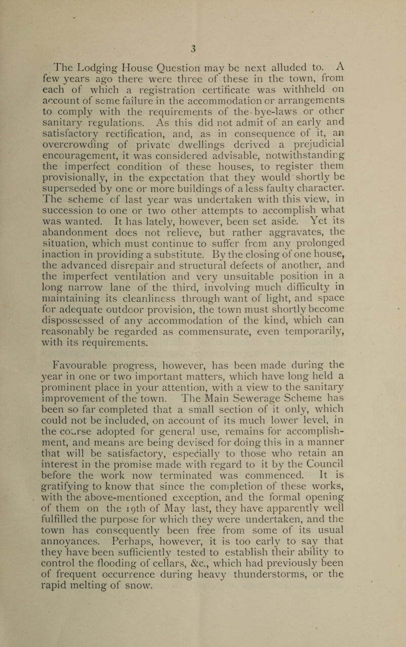 The Lodging House Question may be next alluded to. A few years ago there were three of these in the town, from each of which a registration certificate was withheld on account of some failure in the accommodation or arrangements to comply with the requirements of the bye-laws or other sanitary regulations. As this did not admit of an early and satisfactory rectification, and, as in consequence of it, an overcrowding of private dwellings derived a prejudicial encouragement, it was considered advisable, notwithstanding the imperfect condition of these houses, to register them provisionally, in the expectation that they would shortly be superseded by one or more buildings of a less faulty character. The scheme of last year was undertaken with this view, in succession to one or two other attempts to accomplish what was wanted. It has lately, however, been set aside. Yet its abandonment does not relieve, but rather aggravates, the situation, which must continue to suffer from any prolonged inaction in providing a substitute. By the closing of one house, the advanced disrepair and structural defects of another, and the imperfect ventilation and very unsuitable position in a long narrow lane of the third, involving much difficulty in maintaining its cleanliness through want of light, and space for adequate outdoor provision, the town must shortly become dispossessed of any accommodation of the kind, which can reasonably be regarded as commensurate, even temporarily, with its requirements. Favourable progress, however, has been made during the year in one or two important matters, which have long held a prominent place in your attention, with a view to the sanitary improvement of the town. The Main Sewerage Scheme has been so far completed that a small section of it only, which could not be included, on account of its much lower level, in the course adopted for general use, remains for accomplish- ment, and means are being devised for doing this in a manner that will be satisfactory, especially to those who retain an interest in the promise made with regard to it by the Council before the work now terminated was commenced. It is gratifying to know that since the completion of these works, with the above-mentioned exception, and the formal opening of them on the 19th of May last, they have apparently well fulfilled the purpose for which they were undertaken, and the town has consequently been free from some of its usual annoyances. Perhaps, however, it is too early to say that they have been sufficiently tested to establish their ability to control the flooding of cellars, &c., which had previously been of frequent occurrence during heavy thunderstorms, or the rapid melting of snow.