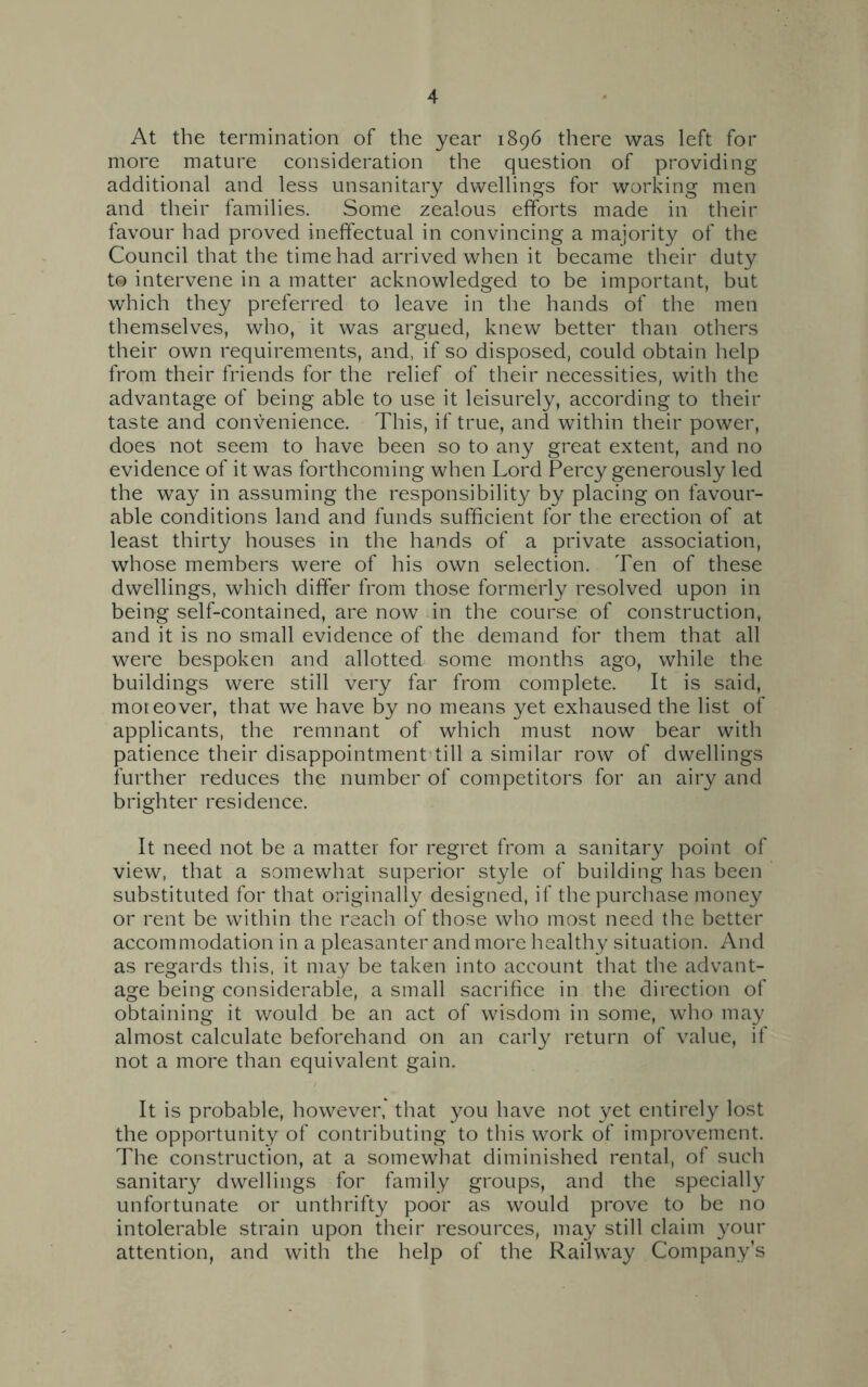 At the termination of the year 1896 there was left for more mature consideration the question of providing additional and less unsanitary dwellings for working men and their families. Some zealous efforts made in their favour had proved ineffectual in convincing a majority of the Council that the time had arrived when it became their duty t© intervene in a matter acknowledged to be important, but which they preferred to leave in the hands of the men themselves, who, it was argued, knew better than others their own requirements, and, if so disposed, could obtain help from their friends for the relief of their necessities, with the advantage of being able to use it leisurely, according to their taste and convenience. This, if true, and within their power, does not seem to have been so to any great extent, and no evidence of it was forthcoming when Lord Percy generously led the way in assuming the responsibility by placing on favour- able conditions land and funds sufficient for the erection of at least thirty houses in the hands of a private association, whose members were of his own selection. Ten of these dwellings, which differ from those formerly resolved upon in being self-contained, are now in the course of construction, and it is no small evidence of the demand for them that all were bespoken and allotted some months ago, while the buildings were still very far from complete. It is said, moreover, that we have by no means yet exhaused the list of applicants, the remnant of which must now bear with patience their disappointment till a similar row of dwellings further reduces the number of competitors for an airy and brighter residence. It need not be a matter for regret from a sanitary point of view, that a somewhat superior style of building has been substituted for that originally designed, if the purchase money or rent be within the reach of those who most need the better accommodation in a pleasanter and more healthy situation. And as regards this, it may be taken into account that the advant- age being considerable, a small sacrifice in the direction of obtaining it would be an act of wisdom in some, who may almost calculate beforehand on an early return of value, if not a more than equivalent gain. It is probable, however, that you have not yet entirely lost the opportunity of contributing to this work of improvement. The construction, at a somewhat diminished rental, of such sanitary dwellings for family groups, and the specially unfortunate or unthrifty poor as would prove to be no intolerable strain upon their resources, may still claim your attention, and with the help of the Railway Company’s