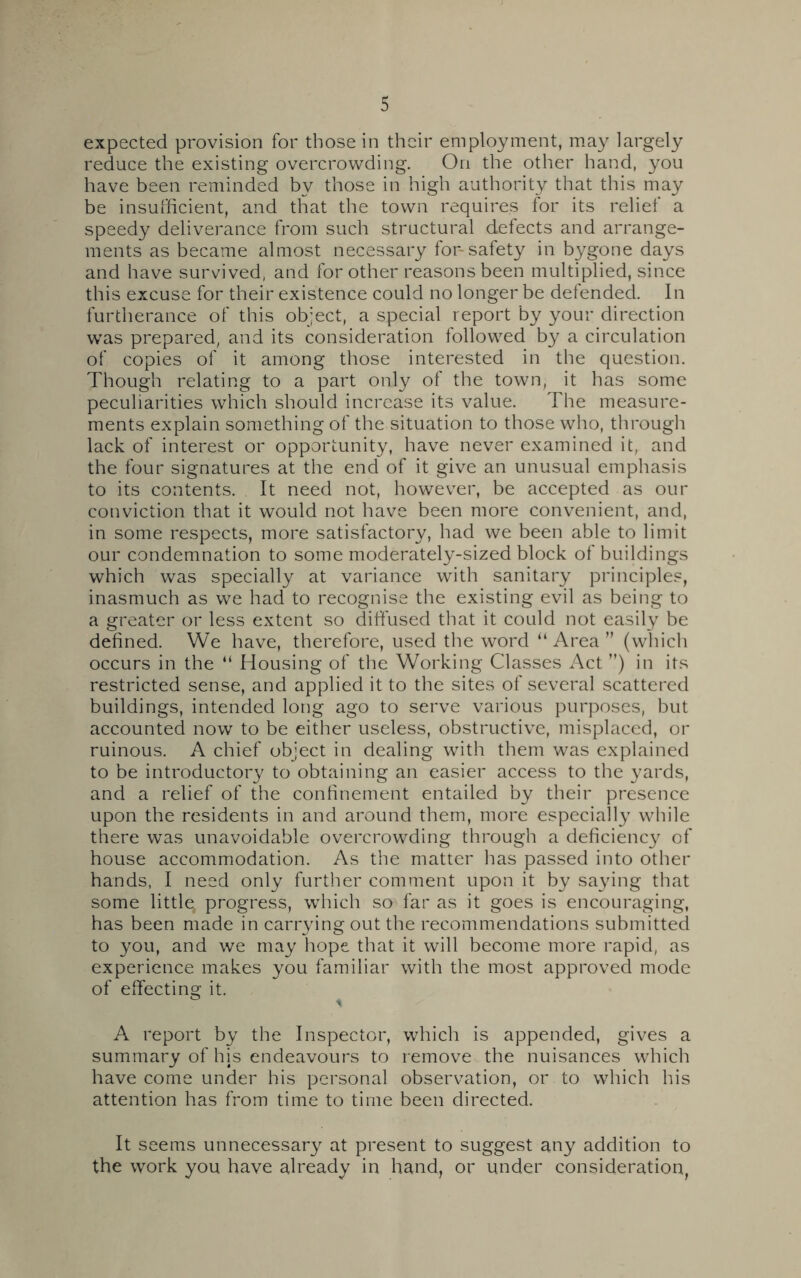 expected provision for those in their employment, may largely reduce the existing overcrowding. On the other hand, you have been reminded by those in high authority that this may be insufficient, and that the town requires for its relief a speedy deliverance from such structural defects and arrange- ments as became almost necessary for-safety in bygone days and have survived, and for other reasons been multiplied, since this excuse for their existence could no longer be defended. In furtherance of this object, a special report by your direction was prepared, and its consideration followed by a circulation of copies of it among those interested in the question. Though relating to a part only of the town, it has some peculiarities which should increase its value. The measure- ments explain something of the situation to those who, through lack of interest or opportunity, have never examined it, and the four signatures at the end of it give an unusual emphasis to its contents. It need not, however, be accepted as our conviction that it would not have been more convenient, and, in some respects, more satisfactory, had we been able to limit our condemnation to some moderately-sized block of buildings which was specially at variance with sanitary principles, inasmuch as we had to recognise the existing evil as being to a greater or less extent so diffused that it could not easily be defined. We have, therefore, used the word “ Area ” (which occurs in the “ Housing of the Working Classes Act ”) in its restricted sense, and applied it to the sites of several scattered buildings, intended long ago to serve various purposes, but accounted now to be either useless, obstructive, misplaced, or ruinous. A chief object in dealing with them was explained to be introductory to obtaining an easier access to the yards, and a relief of the confinement entailed by their presence upon the residents in and around them, more especially while there was unavoidable overcrowding through a deficiency of house accommodation. As the matter has passed into other hands, I need only further comment upon it by saying that some little, progress, which so far as it goes is encouraging, has been made in carrying out the recommendations submitted to you, and we may hope that it will become more rapid, as experience makes you familiar with the most approved mode of effecting it. A report by the Inspector, which is appended, gives a summary of his endeavours to remove the nuisances which have come under his personal observation, or to which his attention has from time to time been directed. It seems unnecessary at present to suggest any addition to the work you have already in hand, or under consideration,