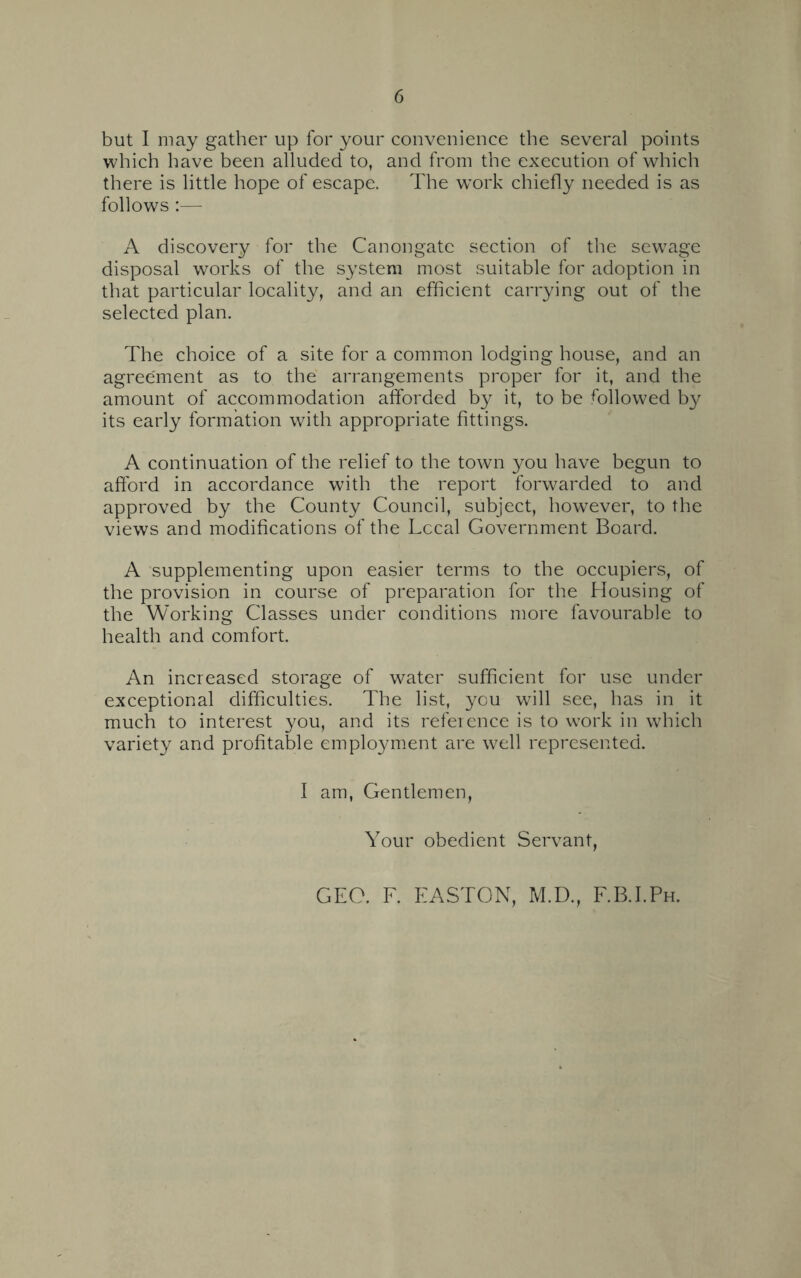 but I may gather up for your convenience the several points which have been alluded to, and from the execution of which there is little hope of escape. The w^ork chiefly needed is as follows:— A discovery for the Canongate section of the sewage disposal works of the system most suitable for adoption in that particular locality, and an efficient carrying out of the selected plan. The choice of a site for a common lodging house, and an agreement as to the arrangements proper for it, and the amount of accommodation afforded by it, to be followed by its early formation with appropriate fittings. A continuation of the relief to the town you have begun to afford in accordance with the report forwarded to and approved by the County Council, subject, however, to the views and modifications of the Lccal Government Board. A supplementing upon easier terms to the occupiers, of the provision in course of preparation for the Housing of the Working Classes under conditions more favourable to health and comfort. An increased storage of water sufficient for use under exceptional difficulties. The list, you will see, has in it much to interest you, and its reference is to work in which variety and profitable employment are well represented. I am, Gentlemen, Your obedient Servant, GEO. F. EASTON, M.D., F.B.I.Ph.