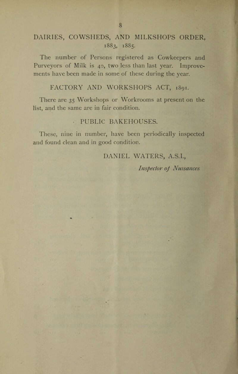 DAIRIES, COWSHEDS, AND MILKSHOPS ORDER, 1883, 1885. The number of Persons registered as Cowkeepers and Purveyors of Milk is 40, two less than last year. Improve- ments have been made in some of these during the year. FACTORY AND WORKSHOPS ACT, 1891. There are 35 Workshops or Workrooms at present on the list, and the same are in fair condition. • PUBLIC BAKEHOUSES. These, nine in number, have been periodically inspected and found clean and in good condition. DANIEL WATERS, A.S.I., Inspector of Nuisances