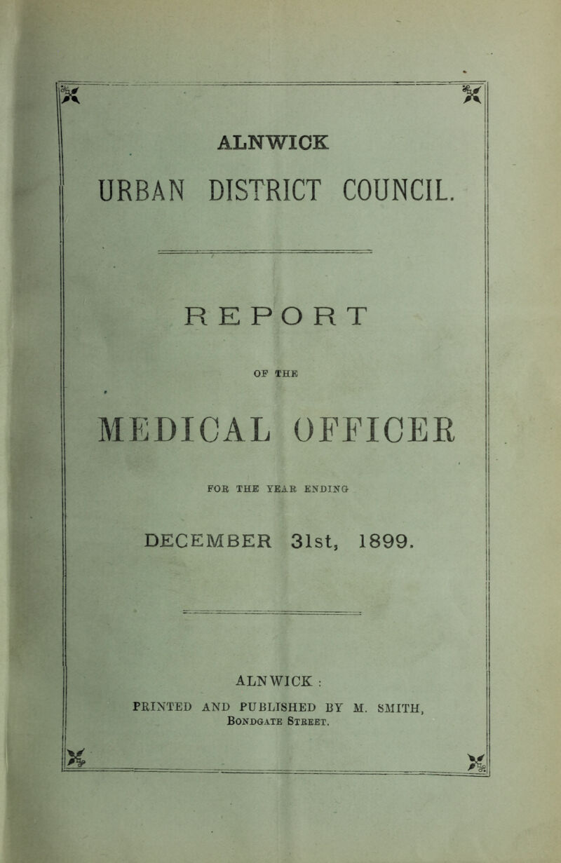 ALNWICK URBAN DISTRICT COUNCIL. REPORT OF THE MEDICAL OFFICER FOB THE YEAR ENDING DECEMBER 31st, 1899. ALNWICK : PRINTED AND PUBLISHED BY M. SMITH, Bondgate Street.