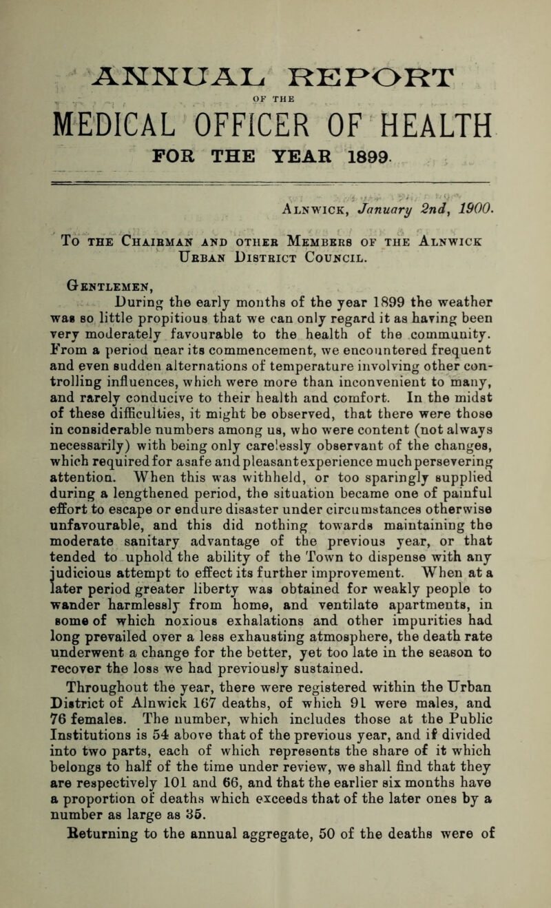 ANNUAL REPORT _ . OF THE MEDICAL OFFICER OF HEALTH FOR THE YEAR 1899 Alnwick, January 2nd, 1900. To the Chairman and other Members of the Alnwick Urban District Council. Gentlemen, During the early months of the year 1899 the weather was so little propitious that we can only regard it as having been very moderately favourable to the health of the community. From a period near its commencement, we encountered frequent and even sudden alternations of temperature involving other con- trolling influences, which were more than inconvenient to many, and rarely conducive to their health and comfort. In the midst of these difficulties, it might be observed, that there were those in considerable numbers among us, who were content (not always necessarily) with being only carelessly observant of the changes, which required for asafe and pleasant experience much persevering attention. When this was withheld, or too sparingly supplied during a lengthened period, the situation became one of painful effort to escape or endure disaster under circumstances otherwise unfavourable, and this did nothing towards maintaining the moderate sanitary advantage of the previous year, or that tended to uphold the ability of the Town to dispense with any judicious attempt to effect its further improvement. When at a later period greater liberty was obtained for weakly people to wander harmlessly from home, and ventilate apartments, in some of which noxious exhalations and other impurities had long prevailed over a less exhausting atmosphere, the death rate underwent a change for the better, yet too late in the season to recover the loss we had previously sustained. Throughout the year, there were registered within the Urban District of Alnwick 167 deaths, of which 9L were males, and 76 females. The number, which includes those at the Public Institutions is 54 above that of the previous year, and if divided into two parts, each of which represents the share of it which belongs to half of the time under review, we shall find that they are respectively 101 and 66, and that the earlier six months have a proportion of deaths which exceeds that of the later ones by a number as large as 85. Beturning to the annual aggregate, 50 of the deaths were of