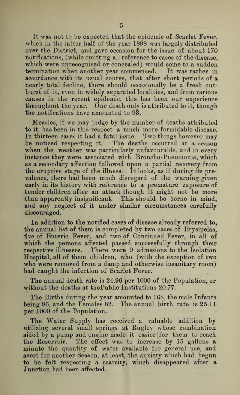 It was not to be expected that the epidemic of Scarlet Fever, which in the latter half of the year 1898 was largely distributed over the District, and gave occasion for the issue of about 170 notifications, (while omitting all reference to cases of the disease, which were unrecognised or concealed) would come to a sudden termination when another year commenced. It was rather in accordance with its usual course, that after short periods of a nearly total decline, there should occasionally be a fresh out- burst of it, even in widely separated localities, and from various causes in the recent epidemic, this has been our experience throughout the year. One death only is attributed to it, though the notifications have amounted to 93. Measles, if we may jndge by the number of deaths attributed to it, has been in this respect a mnch more formidable disease. In thirteen cases it had a fatal issue. Two things however may be noticed respecting it. The deaths occurred at a season when the weather was particularly unfavourable, and in every instance they were associated with Broncho-Pneumonia, which as a secondary affectiou followed upon a partial recovery from the eruptive stage of the illness. It looks, as if during its pre- valence, there had been much disregard of the warning given early in its history with reference to a premature exposure of tender children after an attack though it might not be more than apparently insignificant. This should be borne in mind, and any neglect of it under similar circumstances carefully discouraged. In addition to the notified cases of disease already referred to, the annual list of them is completed by two cases of Erysipelas, five of Enteric Fever, and two of Continued Fever, in all of which the persons affected passed successfully through their respective illnesses. There were 9 admssions to the Isolation Hospital, all of them children, who (with the exception of two who were removed from a damp and otherwise insanitary room) had caught the infection of Scarlet Fever. The annual death rate is 24.96 per 1000 of the Population, or without the deaths at thePublic Institutions 20.77. The Births during the year amounted to 168, the male Infants being 86, and the Females 82. The annual birth rate is 25.11 per 1000 of the Population. The Water Supply has received a valuable addition by utilizing several small springs at Rugley whose combination aided by a pump and engine made it easier [for them to reach the Reservoir. The effect was to increase by 15 gallons a minute the quantity of water available for general use, and avert for another Season, at least, the anxiety which had begun to be felt respecting a scarcity, which disappeared after a Junction had been affected.