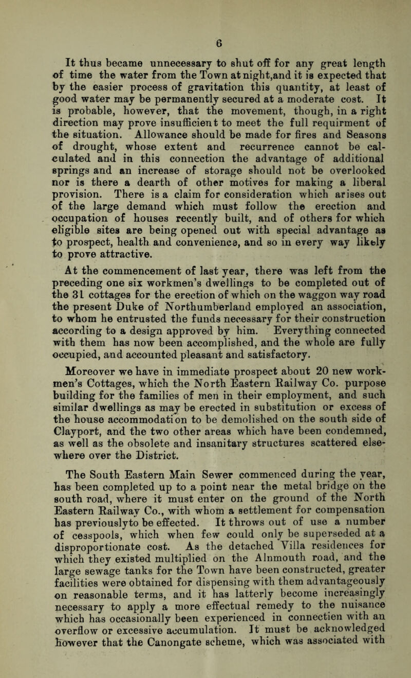 It thus became unnecessary to shut off for any great length of time the water from the Town at night,and it is expected that by the easier process of gravitation this quantity, at least of good water may be permanently secured at a moderate cost. It is probable, however, that the movement, though, in a right direction may prove insufficient to meet the full requirment of the situation. Allowance should be made for fires and Seasons of drought, whose extent and recurrence cannot be cal- culated and in this connection the advantage of additional springs and an increase of storage should not be overlooked nor is there a dearth of other motives for making a liberal provision. There is a claim for consideration which arises out of the large demand which must follow the erection and occupation of houses recently built, and of others for which eligible sites are being opened out with special advantage as to prospect, health and convenience, and so in every way likely to prove attractive. At the commencement of last year, there was left from the preceding one six workmen’s dwellings to be completed out of the 31 cottages for the erection of which on the waggon way road the present Duke of Northumberland employed an association, to whom he entrusted the funds necessary for their construction according to a design approved by him. Everything connected with them has now been accomplished, and the whole are fully occupied, and accounted pleasant and satisfactory. Moreover we have in immediate prospect about 20 new work- men’s Cottages, which the North Eastern Railway Co. purpose building for the families of men in their employment, and such similar dwellings as may be erected in substitution or excess of the house accommodation to be demolished on the south side of Clayport, and the two other areas which have been condemned, as well as the obsolete and insanitary structures scattered else- where over the District. The South Eastern Main Sewer commenced during the year, has been completed up to a point near the metal bridge on the south road, where it must enter on the ground of the North Eastern Railway Co., with whom a settlement for compensation has previouslyto be effected. It throws out of use a number of cesspools, which when few could only be superseded at a disproportionate cost. As the detached Villa residences for which they existed multiplied on the Alnmouth road, and the large sewage tanks for the Town have been constructed, greater facilities were obtained for dispensing with them advantageously on reasonable terms, and it has latterly become increasingly necessary to apply a more effectual remedy to the nuisance which has occasionally been experienced in connectien with an overflow or excessive accumulation. It must be acknowledged however that the Canongate scheme, which was associated with