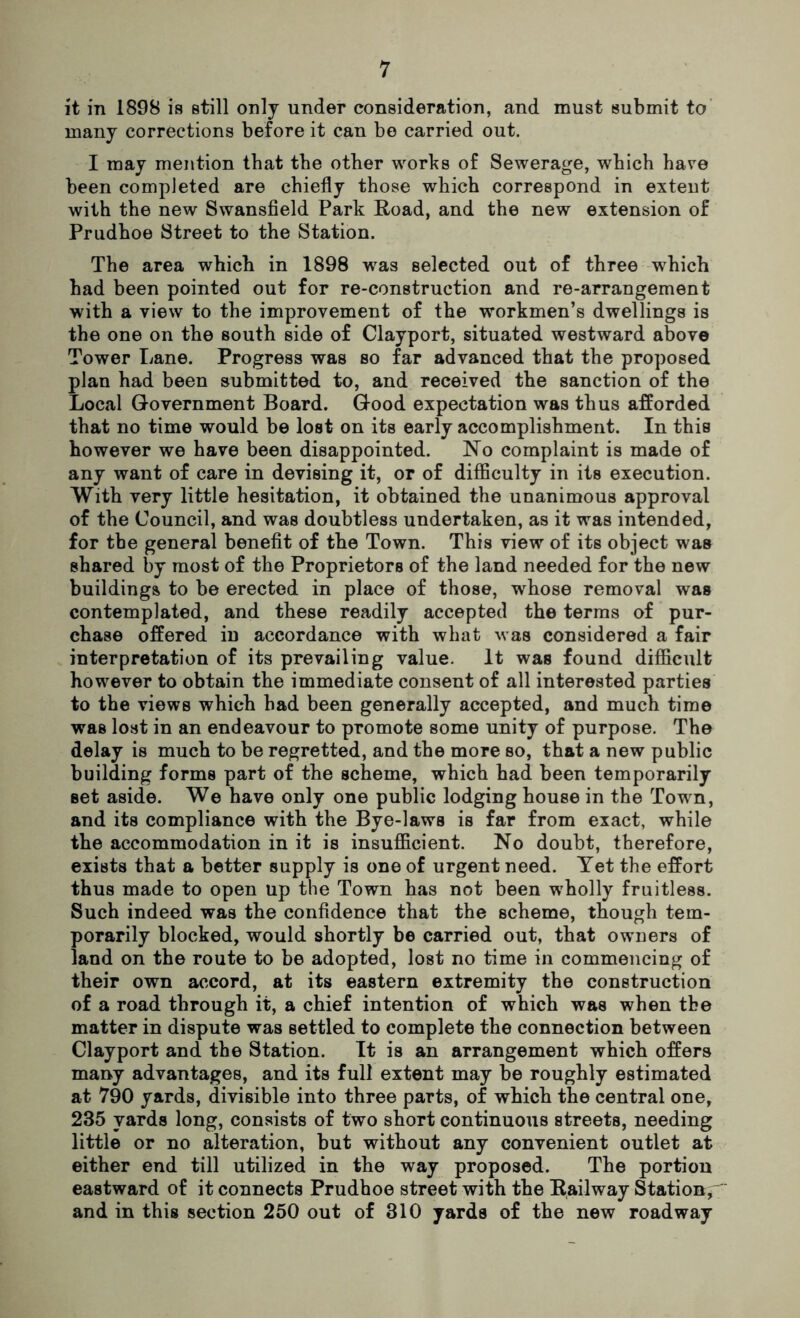 it in 1898 is still only under consideration, and must submit to many corrections before it can be carried out. I may mention that the other works of Sewerage, which have been completed are chiefly those which correspond in extent with the new Swansfield Park Road, and the new extension of Prudhoe Street to the Station. The area which in 1898 was selected out of three which had been pointed out for re-construction and re-arrangement with a view to the improvement of the workmen’s dwellings is the one on the south side of Clayport, situated westward above Tower Lane. Progress was so far advanced that the proposed plan had been submitted to, and received the sanction of the Local Government Board. Good expectation was thus afforded that no time would be lost on its early accomplishment. In this however we have been disappointed. No complaint is made of any want of care in devising it, or of difficulty in its execution. With very little hesitation, it obtained the unanimous approval of the Council, and was doubtless undertaken, as it was intended, for the general benefit of the Town. This view of its object was shared by most of the Proprietors of the land needed for the new buildings to be erected in place of those, whose removal was contemplated, and these readily accepted the terms of pur- chase offered in accordance with what was considered a fair interpretation of its prevailing value. It was found difficult however to obtain the immediate consent of all interested parties to the views which had been generally accepted, and much time was lost in an endeavour to promote some unity of purpose. The delay is much to be regretted, and the more so, that a new public building forms part of the scheme, which had been temporarily set aside. We have only one public lodging house in the Town, and its compliance with the Bye-laws is far from exact, while the accommodation in it is insufficient. No doubt, therefore, exists that a better supply is one of urgent need. Yet the effort thus made to open up the Town has not been wholly fruitless. Such indeed was the confidence that the scheme, though tem- porarily blocked, would shortly be carried out, that owners of land on the route to be adopted, lost no time in commencing of their own accord, at its eastern extremity the construction of a road through it, a chief intention of which was when tbe matter in dispute was settled to complete the connection between Clayport and the Station. It is an arrangement which offers many advantages, and its full extent may be roughly estimated at 790 yards, divisible into three parts, of which the central one, 235 yards long, consists of two short continuous streets, needing little or no alteration, but without any convenient outlet at either end till utilized in the way proposed. The portion eastward of it connects Prudhoe street with the Railway Station, and in this section 250 out of 310 yards of the new roadway