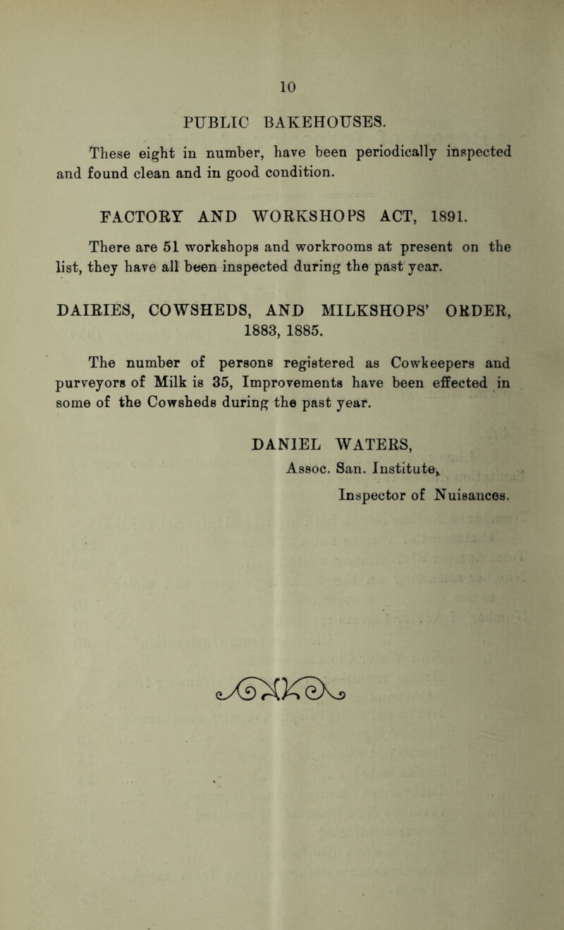 PUBLIC BAKEHOUSES. These eight in number, have been periodically inspected and found clean and in good condition. FACTORY AND WORKSHOPS ACT, 1891. There are 51 workshops and workrooms at present on the list, they have all been inspected during the past year. DAIRIES, COWSHEDS, AND MILKSHOPS’ ORDER, 1883, 1885. The number of persons registered as Cowkeepers and purveyors of Milk is 35, Improvements have been effected in some of the Cowsheds during the past year. DANIEL WATERS, Assoc. San. Institute; Inspector of Nuisances. eyCsXKeXj