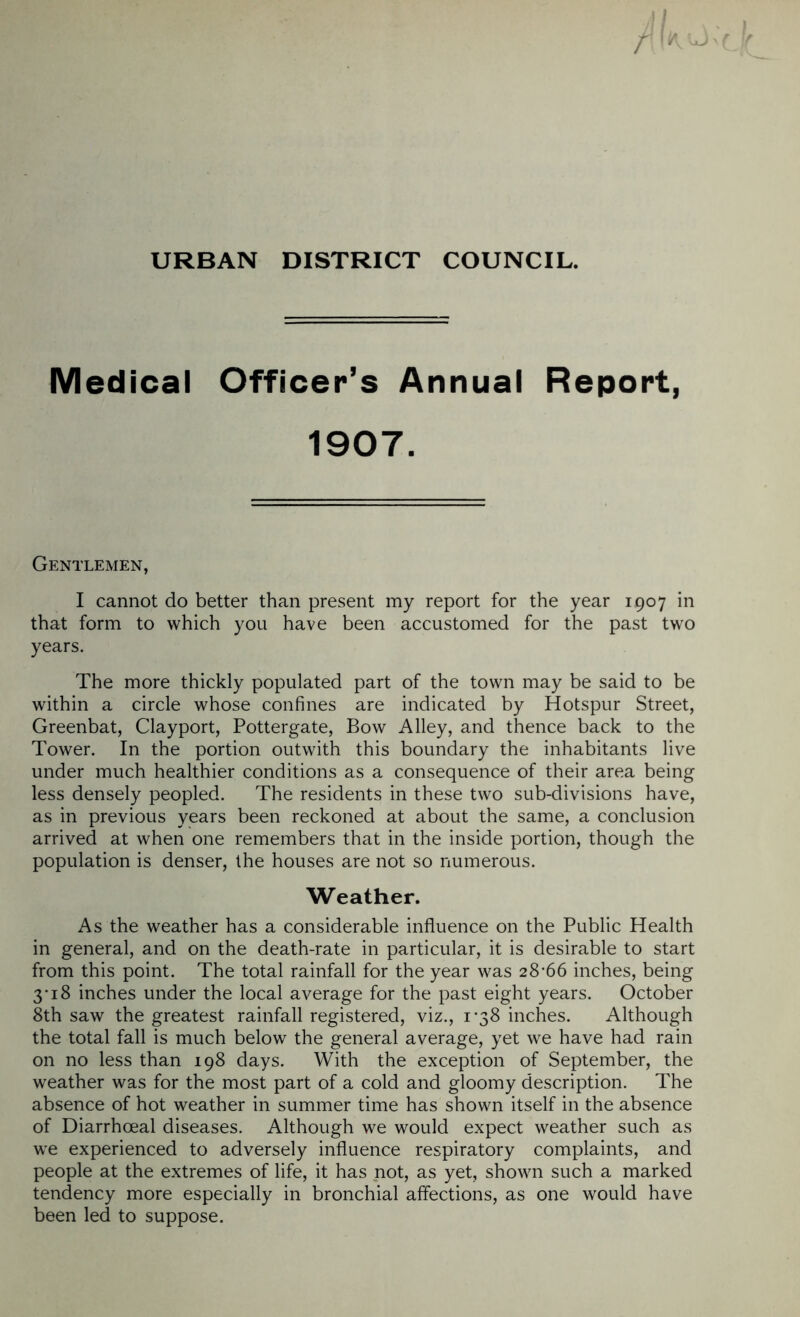 URBAN DISTRICT COUNCIL. r II* LJ Medical Officer’s Annual Report, 1907. Gentlemen, I cannot do better than present my report for the year 1907 in that form to which you have been accustomed for the past two years. The more thickly populated part of the town may be said to be within a circle whose confines are indicated by Hotspur Street, Greenbat, Clayport, Pottergate, Bow Alley, and thence back to the Tower. In the portion outwith this boundary the inhabitants live under much healthier conditions as a consequence of their area being less densely peopled. The residents in these two sub-divisions have, as in previous years been reckoned at about the same, a conclusion arrived at when one remembers that in the inside portion, though the population is denser, the houses are not so numerous. Weather. As the weather has a considerable influence on the Public Health in general, and on the death-rate in particular, it is desirable to start from this point. The total rainfall for the year was 28*66 inches, being 3* 18 inches under the local average for the past eight years. October 8th saw the greatest rainfall registered, viz., 1*38 inches. Although the total fall is much below the general average, yet we have had rain on no less than 198 days. With the exception of September, the weather was for the most part of a cold and gloomy description. The absence of hot weather in summer time has shown itself in the absence of Diarrhoeal diseases. Although we would expect weather such as w*e experienced to adversely influence respiratory complaints, and people at the extremes of life, it has not, as yet, shown such a marked tendency more especially in bronchial affections, as one would have been led to suppose.