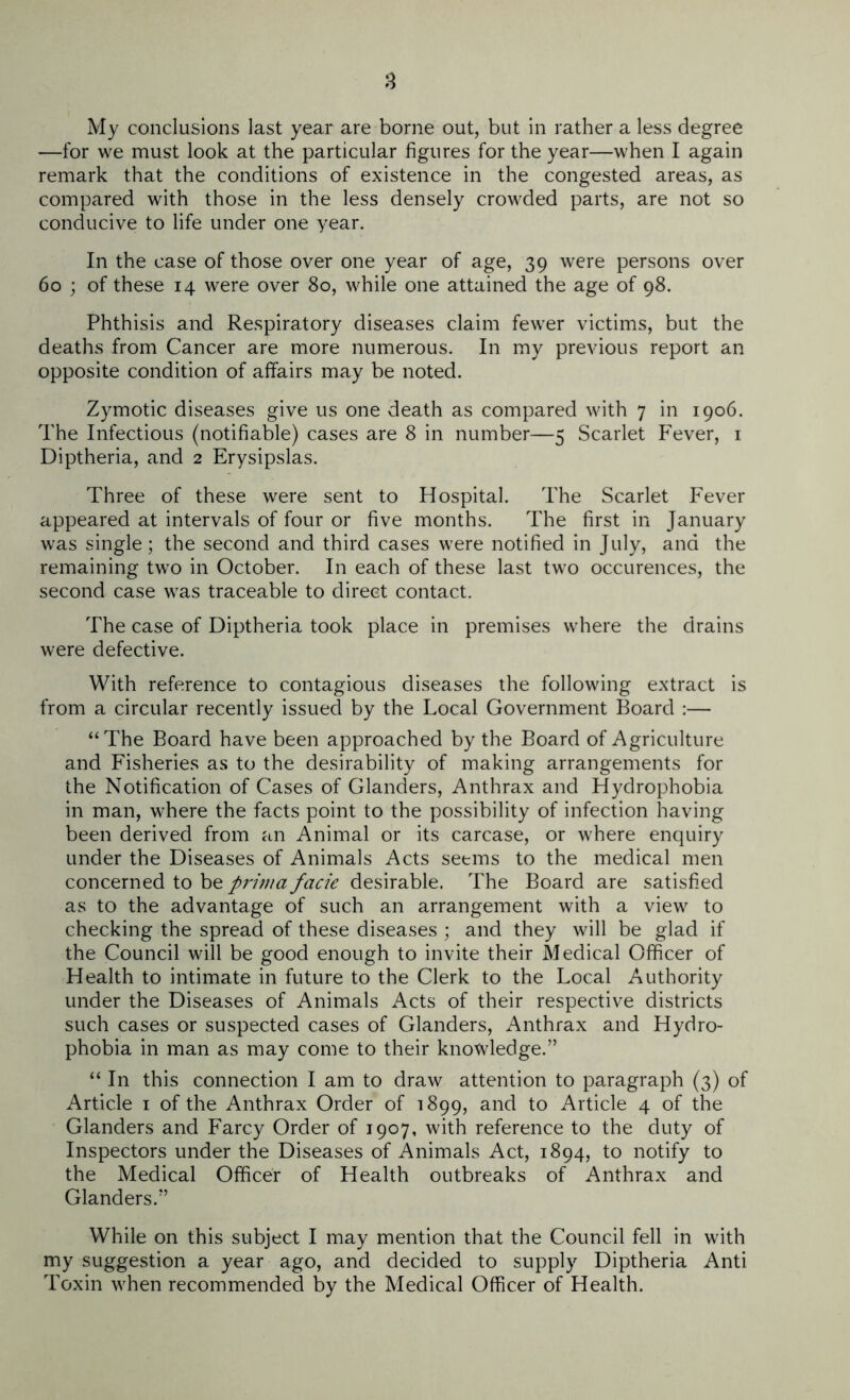 —for we must look at the particular figures for the year—when I again remark that the conditions of existence in the congested areas, as compared with those in the less densely crowded parts, are not so conducive to life under one year. In the case of those over one year of age, 39 were persons over 60 ; of these 14 were over 80, while one attained the age of 98. Phthisis and Respiratory diseases claim fewer victims, but the deaths from Cancer are more numerous. In my previous report an opposite condition of affairs may be noted. Zymotic diseases give us one death as compared with 7 in 1906. The Infectious (notifiable) cases are 8 in number—5 Scarlet Fever, 1 Diptheria, and 2 Erysipslas. Three of these were sent to Hospital. The Scarlet Fever appeared at intervals of four or five months. The first in January was single; the second and third cases were notified in July, and the remaining two in October. In each of these last two occurences, the second case was traceable to direct contact. The case of Diptheria took place in premises where the drains were defective. With reference to contagious diseases the following extract is from a circular recently issued by the Local Government Board :— “The Board have been approached by the Board of Agriculture and Fisheries as to the desirability of making arrangements for the Notification of Cases of Glanders, Anthrax and Hydrophobia in man, where the facts point to the possibility of infection having been derived from an Animal or its carcase, or where enquiry under the Diseases of Animals Acts seems to the medical men concerned to be prima facie desirable. The Board are satisfied as to the advantage of such an arrangement with a view to checking the spread of these diseases ; and they will be glad if the Council will be good enough to invite their Medical Officer of Health to intimate in future to the Clerk to the Local Authority under the Diseases of Animals Acts of their respective districts such cases or suspected cases of Glanders, Anthrax and Hydro- phobia in man as may come to their knowledge.” “ In this connection I am to draw attention to paragraph (3) of Article 1 of the Anthrax Order of 1899, and to Article 4 of the Glanders and Farcy Order of 1907, with reference to the duty of Inspectors under the Diseases of Animals Act, 1894, to notify to the Medical Officer of Health outbreaks of Anthrax and Glanders.” While on this subject I may mention that the Council fell in with my suggestion a year ago, and decided to supply Diptheria Anti Toxin when recommended by the Medical Officer of Health.