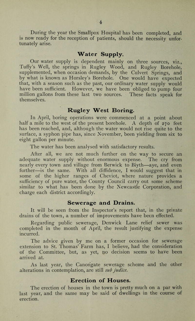 During the year the Smallpox Hospital has been completed, and is now ready for the reception of patients, should the necessity unfor- tunately arise. Water Supply. Our water supply is dependent mainly on three sources, viz., Tuffy’s Well, the springs in Rugley Wood, and Rugley Borehole, supplemented, when occasion demands, by the Culvert Springs, and by what is known as Horsley’s Borehole. One would have expected that, with a season such as the past, our ordinary water supply would have been sufficient. However, we have been obliged to pump four million gallons from these last two sources. These facts speak for themselves. Rugley West Boring. In April, boring operations were commenced at a point about half a mile to the west of the present borehole. A depth of 270 feet has been reached, and, although the water would not rise quite to the surface, a syphon pipe has, since November, been yielding from six to eight gallon per minute. The water has been analysed with satisfactory results. After all, we are not much further on the way to secure an adequate water supply without enormous expense. The cry from nearly every town and village from Berwick to Biyth—aye, and even further—is the same. With all diffidence, I would suggest that in some of the higher ranges of Cheviot, where nature provides a sufficiency of pure water, the County Council carry out some scheme similar to what has been done by the Newcastle Corporation, and charge each district accordingly. Sewerage and Drains. It will be seen from the Inspector’s report that, in the private drains of the town, a number of improvements have been effected. Regarding public sewerage, Denwick Lane relief sewer was completed in the month of April, the result justifying the expense incurred. The advice given by me on a former occasion for sewerage extension to St. Thomas’ Farm has, I believe, had the consideration of the Committee, but, as yet, no decision seems to have been arrived at. As last year, the Canorigate sewerage scheme and the other alterations in contemplation, are still sub judice. Erection of Houses. The erection of houses in the town is pretty much on a par with last year, and the same may be said of dwellings in the course of erection.