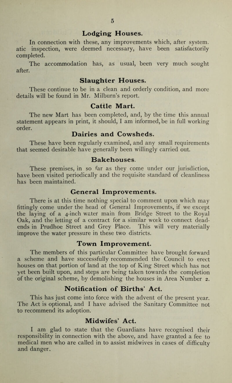 Lodging Houses. In connection with these, any improvements which, after system, atic inspection, were deemed necessary, have been satisfactorily completed. The accommodation has, as usual, been very much sought after. Slaughter Houses. These continue to be in a clean and orderly condition, and more details will be found in Mr. Milburn’s report. Cattle Mart. The new Mart has been completed, and, by the time this annual statement appears in print, it should, I am informed, be in full working order. Dairies and Cowsheds. These have been regularly examined, and any small requirements that seemed desirable have generally been willingly carried out. Bakehouses. These premises, in so far as they come under our jurisdiction, have been visited periodically and the requisite standard of cleanliness has been maintained. General Improvements. There is at this time nothing special to comment upon which may fittingly come under the head of General Improvements, if we except the laying of a 4-inch water main from Bridge Street to the Royal Oak, and the letting of a contract for a similar woik to connect dead- ends in Prudhoe Street and Grey Place. This will very materially improve the water pressure in these two districts. Town Improvement. The members of this particular Committee have brought forward a scheme and have successfully recommended the Council to erect houses on that portion of land at the top of King Street which has not yet been built upon, and steps are being taken towards the completion of the original scheme, by demolishing the houses in Area Number 2. Notification of Births’ Act. This has just come into force with the advent of the present year. The Act is optional, and I have advised the Sanitary Committee not to recommend its adoption. Midwifes’ Act. I am glad to state that the Guardians have recognised their responsibility in connection with the above, and have granted a fee to medical men who are called in to assist mid wives in cases of difficulty and danger.