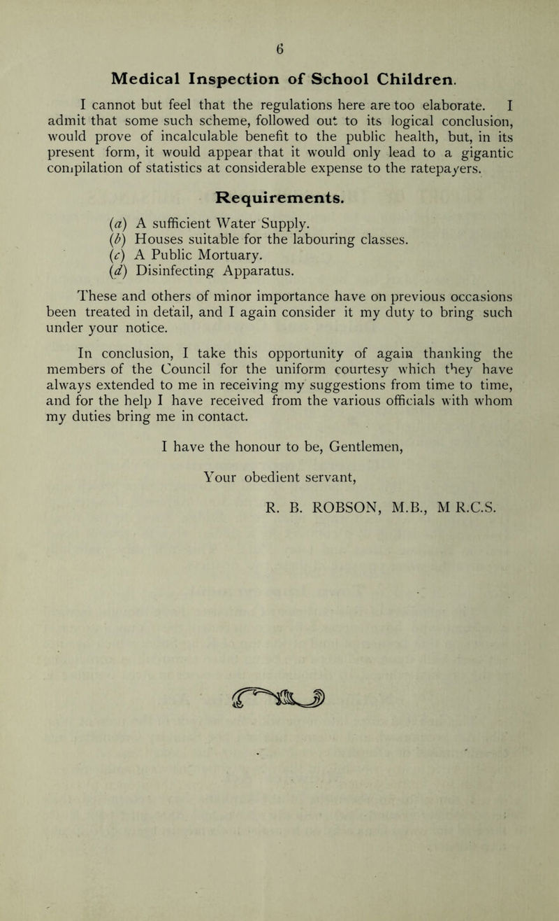 Medical Inspection of School Children. I cannot but feel that the regulations here are too elaborate. I admit that some such scheme, followed out to its logical conclusion, would prove of incalculable benefit to the public health, but, in its present form, it would appear that it would only lead to a gigantic compilation of statistics at considerable expense to the ratepayers. Requirements. (a) A sufficient Water Supply. (b) Houses suitable for the labouring classes. (.c) A Public Mortuary. (d) Disinfecting Apparatus. These and others of minor importance have on previous occasions been treated in detail, and I again consider it my duty to bring such under your notice. In conclusion, I take this opportunity of again thanking the members of the Council for the uniform courtesy which they have always extended to me in receiving my suggestions from time to time, and for the help I have received from the various officials with whom my duties bring me in contact. I have the honour to be, Gentlemen, Your obedient servant, R. B. ROBSON, M.B., M R.C.S.