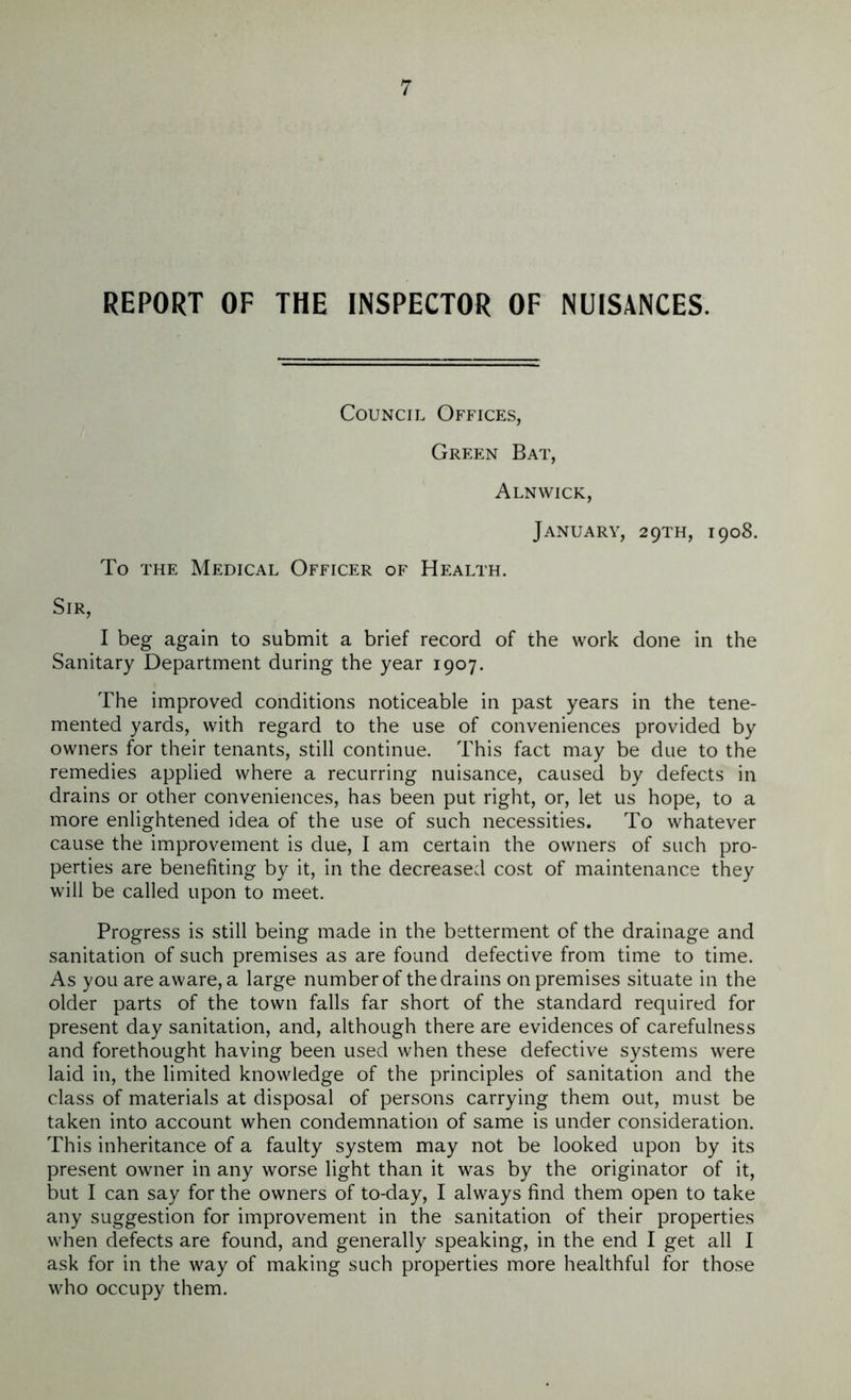 REPORT OF THE INSPECTOR OF NUISANCES. Council Offices, Green Bat, Alnwick, January, 29TH, 1908. To the Medical Officer of Health. Sir, I beg again to submit a brief record of the work done in the Sanitary Department during the year 1907. The improved conditions noticeable in past years in the tene- mented yards, with regard to the use of conveniences provided by owners for their tenants, still continue. This fact may be due to the remedies applied where a recurring nuisance, caused by defects in drains or other conveniences, has been put right, or, let us hope, to a more enlightened idea of the use of such necessities. To whatever cause the improvement is due, I am certain the owners of such pro- perties are benefiting by it, in the decreased cost of maintenance they will be called upon to meet. Progress is still being made in the betterment of the drainage and sanitation of such premises as are found defective from time to time. As you are aware, a large number of the drains onpremises situate in the older parts of the town falls far short of the standard required for present day sanitation, and, although there are evidences of carefulness and forethought having been used when these defective systems were laid in, the limited knowledge of the principles of sanitation and the class of materials at disposal of persons carrying them out, must be taken into account when condemnation of same is under consideration. This inheritance of a faulty system may not be looked upon by its present owner in any worse light than it was by the originator of it, but I can say for the owners of to-day, I always find them open to take any suggestion for improvement in the sanitation of their properties when defects are found, and generally speaking, in the end I get all I ask for in the way of making such properties more healthful for those who occupy them.