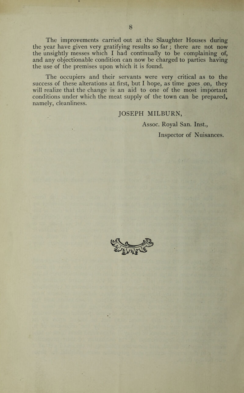 The improvements carried out at the Slaughter Houses during the year have given very gratifying results so far ; there are not now the unsightly messes which I had continually to be complaining of, and any objectionable condition can now be charged to parties having the use of the premises upon which it is found. The occupiers and their servants were very critical as to the success of these alterations at first, but I hope, as time goes on, they will realize that the change is an aid to one of the most important conditions under which the meat supply of the town can be prepared, namely, cleanliness. JOSEPH MILBURN, Assoc. Royal San. Inst., Inspector of Nuisances.