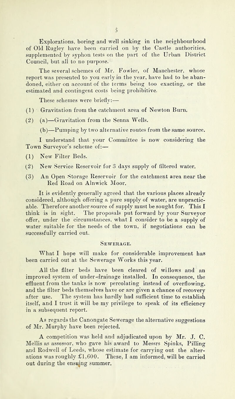 Explorations, boring and well sinking in the neighbourhood of Old Rugley have been carried on by the Castle authorities, supplemented bv syphon tests on the part of the Urban District Council, but all to no purpose. The several schemes of Mr. Fowler, of Manchester, whose report was presented to you early in the year, have had to be aban- doned, either on account of the terms being too exacting, or the estimated and contingent costs being prohibitive. These schemes were briefly:— (1) Gravitation from the catchment area of Newton Burn. (2) (a)—Gravitation from the Senna Wells. (b)—Pumping by two alternative routes from the same source. I understand that your Committee is now considering the Town Surveyor’s scheme of:— (1) New Filter Beds. (2) New Service Reservoir for 3 days supply of filtered water. (3) An Open Storage Reservoir for the catchment area near the Red Road on Alnwick Moor. It is evidently generally agreed that the various places already considered, although offering a pure supply of water, are impractic- able. Therefore another source of supply must be sought for. This I think is in sight. The proposals put forward by your Surveyor offer, under the circumstances, what I consider to be a supply of water suitable for the needs of the town, if negotiations can be successfully carried out. Sewerage. What I hope will make for considerable improvement has been carried out at the Sewerage Works this year. All the filter beds have been cleared of willows and an improved system of under-drainage installed. In consequence, the effluent from the tanks is now percolating instead of overflowing, and the filter beds themselves have or are given a chance of recovery after use. The system has hardly had sufficient time to establish itself, and I trust it will be my privilege to speak of its efficiency in a subsequent report. As regards the Canongate Sewerage the alternative suggestions of Mr. Murphy have been rejected. A competition was held and adjudicated upon by Mr. J. C. Mellis as assessor, who gave his award to Messrs Spinks, Pilling and Rodwell of Leeds, whose estimate for carrying out the alter- ations was roughly £1,600. These, I am informed, will be carried out during the ensuing summer.