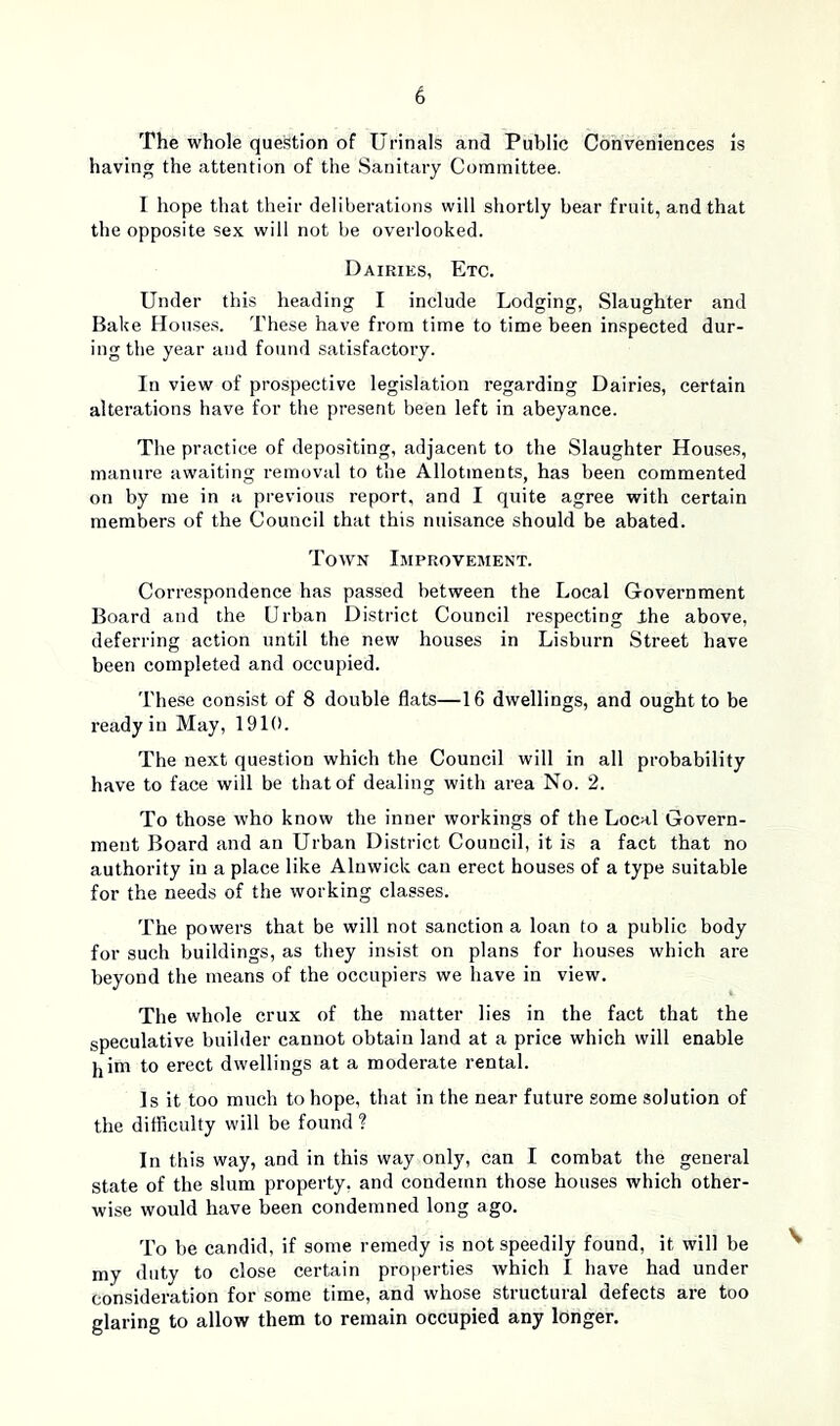 The whole question of Urinals and Public Conveniences is having the attention of the Sanitary Committee. 1 hope that their deliberations will shortly bear fruit, and that the opposite sex will not be overlooked. Dairies, Etc. Under this heading I include Lodging, Slaughter and Bake Houses. These have from time to time been inspected dur- ing the year and found satisfactory. In view of prospective legislation regarding Dairies, certain alterations have for the present been left in abeyance. The practice of depositing, adjacent to the Slaughter Houses, manure awaiting removal to the Allotments, has been commented on by me in a previous report, and I quite agree with certain members of the Council that this nuisance should be abated. Town Improvement. Correspondence has passed between the Local Government Board and the Urban District Council respecting ihe above, deferring action until the new houses in Lisburn Street have been completed and occupied. These consist of 8 double flats—16 dwellings, and ought to be ready in May, 1910. The next question which the Council will in all probability have to face will be that of dealing with area No. 2. To those who know the inner workings of the Local Govern- ment Board and an Urban District Council, it is a fact that no authority in a place like Alnwick can erect houses of a type suitable for the needs of the working classes. The powers that be will not sanction a loan to a public body for such buildings, as they insist on plans for houses which are beyond the means of the occupiers we have in view. The whole crux of the matter lies in the fact that the speculative builder cannot obtain land at a price which will enable him to erect dwellings at a moderate rental. Is it too much to hope, that in the near future some solution of the difficulty will be found ? In this way, and in this way only, can I combat the general state of the slum property, and condemn those houses which other- wise would have been condemned long ago. To be candid, if some remedy is not speedily found, it will be my duty to close certain properties which I have had under consideration for some time, and whose structural defects are too glaring to allow them to remain occupied any longer.