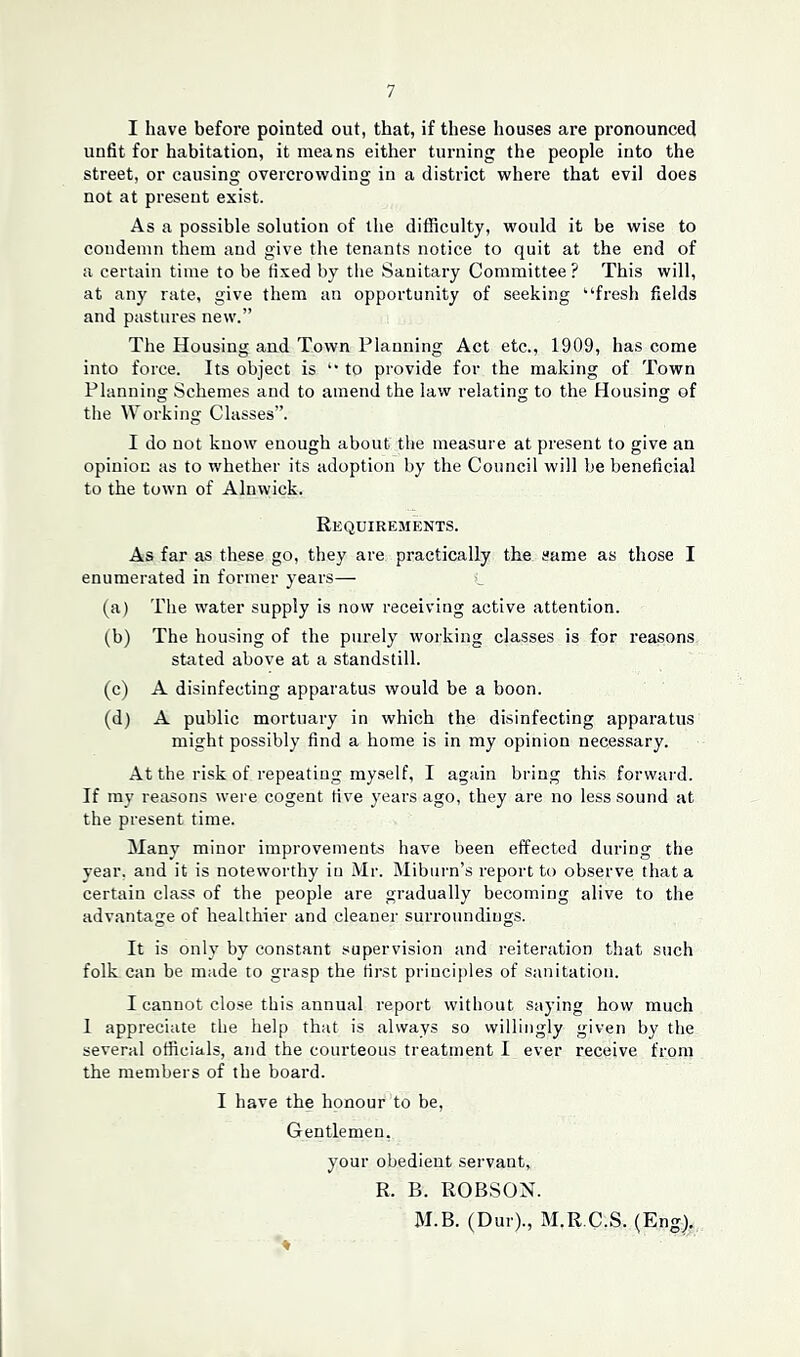 I have before pointed out, that, if these houses are pronounced unfit for habitation, it means either turning the people into the street, or causing overcrowding in a district where that evil does not at present exist. As a possible solution of the difficulty, would it be wise to condemn them and give the tenants notice to quit at the end of a certain time to be fixed by the Sanitary Committee ? This will, at any rate, give them an opportunity of seeking “fresh fields and pastures new.” The Housing and Town Planning Act etc., 1909, has come into force. Its object is “ to provide for the making of Town Planning Schemes and to amend the law relating to the Housing of the Working Classes”. I do not know enough about the measure at present to give an opinion as to whether its adoption by the Council will be beneficial to the town of Alnwick. Requirements. As far as these go, they are practically the same as those I enumerated in former years— L (a) The water supply is now receiving active attention. (b) The housing of the purely working classes is for reasons stated above at a standstill. (c) A disinfecting apparatus would be a boon. (d) A public mortuary in which the disinfecting apparatus might possibly find a home is in my opinion necessary. At the risk of repeating myself, I again bring this forward. If my reasons were cogent live years ago, they are no less sound at the present time. Many minor improvements have been effected during the year, and it is noteworthy in Mr. Miburn’s report to observe that a certain class of the people are gradually becoming alive to the advantage of healthier and cleaner surroundings. It is only by constant supervision and reiteration that such folk can be made to grasp the first principles of sanitation. I cannot close this annual report without saying how much 1 appreciate the help that is always so willingly given by the several officials, and the courteous treatment I ever receive from the members of the board. I have the honour to be, Gentlemen. your obedient servant, R. B. ROBSON. M.B. (Dur)., M.R.C.S. (Eng), ♦