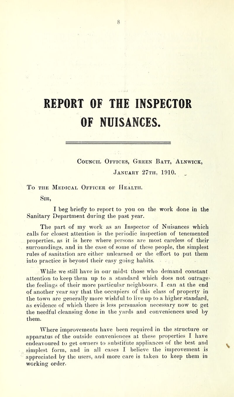 REPORT OF THE INSPECTOR OF NUISANCES. Council Offices, Green Batt, Alnwick, January 27th, 1910. To the Medical Officer of Health. Sir, I beg briefly to report to you on the work done in the Sanitary Department during the past year. The part of my work as an Inspector of Nuisances which calls for closest attention is the periodic inspection of tenemented properties, as it is here where persons are most careless of their surroundings, and in the case of some of these people, the simplest rules of sanitation are either unlearned or the effort to put them into practice is beyond their easy going habits. While we still have in our midst those who demand constant attention to keep them up to a standard which does not outrage' the feelings of their more particular neighbours. I can at the end of another year say that the occupiers of this class of property in the town are generally more wishful to live up to a higher standard, as evidence of which there is less persuasion necessary now t© get the needful cleansing done in the yards and conveniences used by them. Where improvements have been required in the structure or apparatus of the outside conveniences at these properties I have endeavoured to get owners to substitute appliances of the best and simplest form, and in all cases I believe the improvement is appreciated by the users, and more care is taken to keep them in