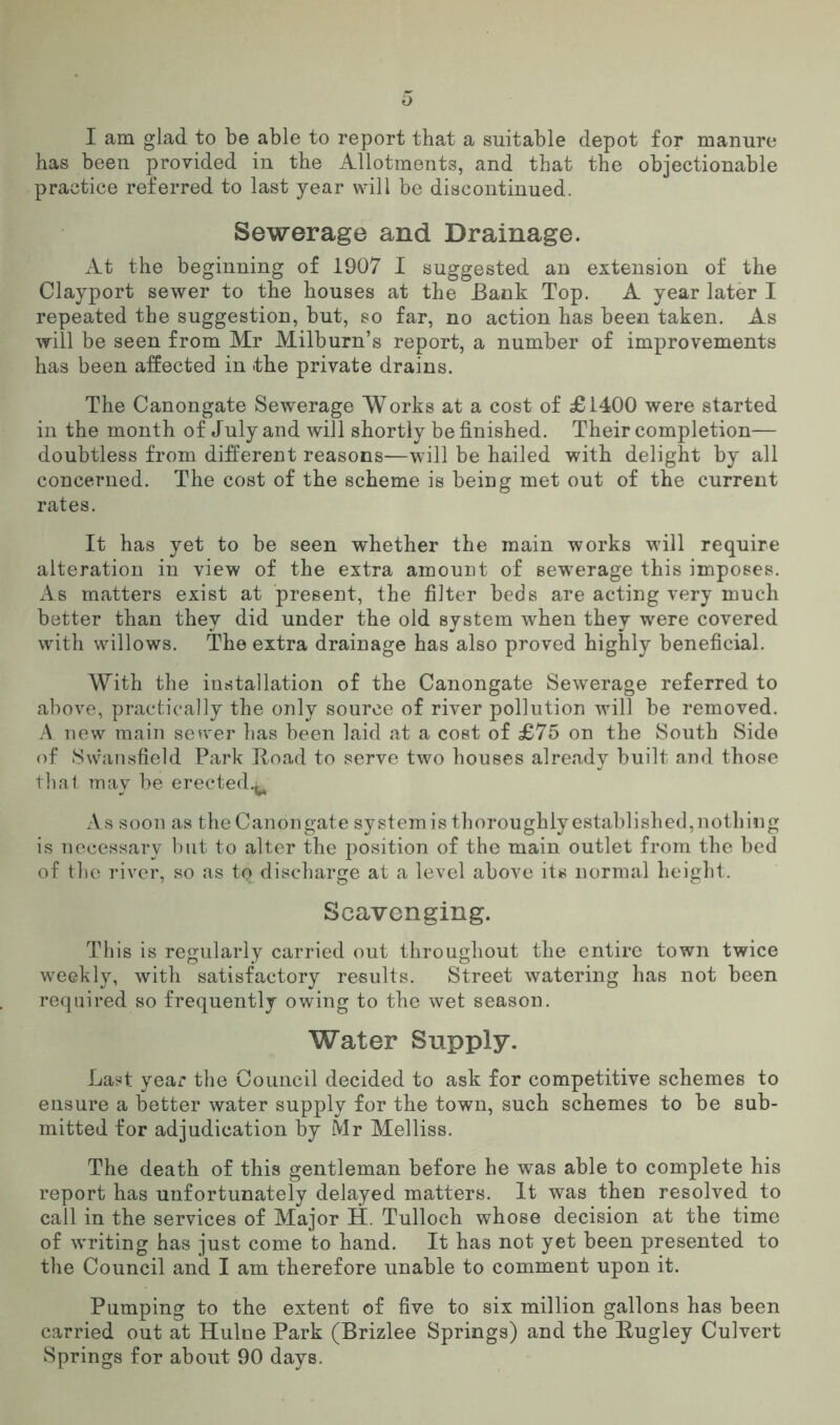 I am glad to be able to report that a suitable depot for manure has been provided in the Allotments, and that the objectionable practice referred to last year will be discontinued. Sewerage and Drainage. At the beginning of 1907 I suggested an extension of the Clayport sewer to the houses at the Bank Top. A year later I repeated the suggestion, but, so far, no action has been taken. As will be seen from Mr Milburn’s report, a number of improvements has been affected in the private drains. The Canongate Sewerage Works at a cost of £1400 were started in the month of July and will shortly be finished. Their completion— doubtless from different reasons—will be hailed with delight by all concerned. The cost of the scheme is being met out of the current rates. It has yet to be seen whether the main works will require alteration in view of the extra amount of sewerage this imposes. As matters exist at present, the filter beds are acting very much better than they did under the old system when they were covered with willows. The extra drainage has also proved highly beneficial. With the installation of the Canongate Sewerage referred to above, practically the only source of river pollution will be removed. A new main sewer has been laid at a cost of £75 on the South Side of Swansfield Park Hoad to serve two houses already built and those that may be erected.^ As soon as the Canongate systemis thoroughlyestablished,nothing is necessary but to alter the position of the main outlet from the bed of the river, so as to discharge at a level above its normal height. Scavenging. This is regularly carried out throughout the entire town twice weekly, with satisfactory results. Street watering has not been required so frequently owing to the wet season. Water Supply. Last year the Council decided to ask for competitive schemes to ensure a better water supply for the town, such schemes to be sub- mitted for adjudication by Mr Melliss. The death of this gentleman before he was able to complete his report has unfortunately delayed matters. It was then resolved to call in the services of Major H. Tulloch whose decision at the time of writing has just come to hand. It has not yet been presented to the Council and I am therefore unable to comment upon it. Pumping to the extent of five to six million gallons has been carried out at Hulne Park (Brizlee Springs) and the Rugley Culvert Springs for about 90 days.