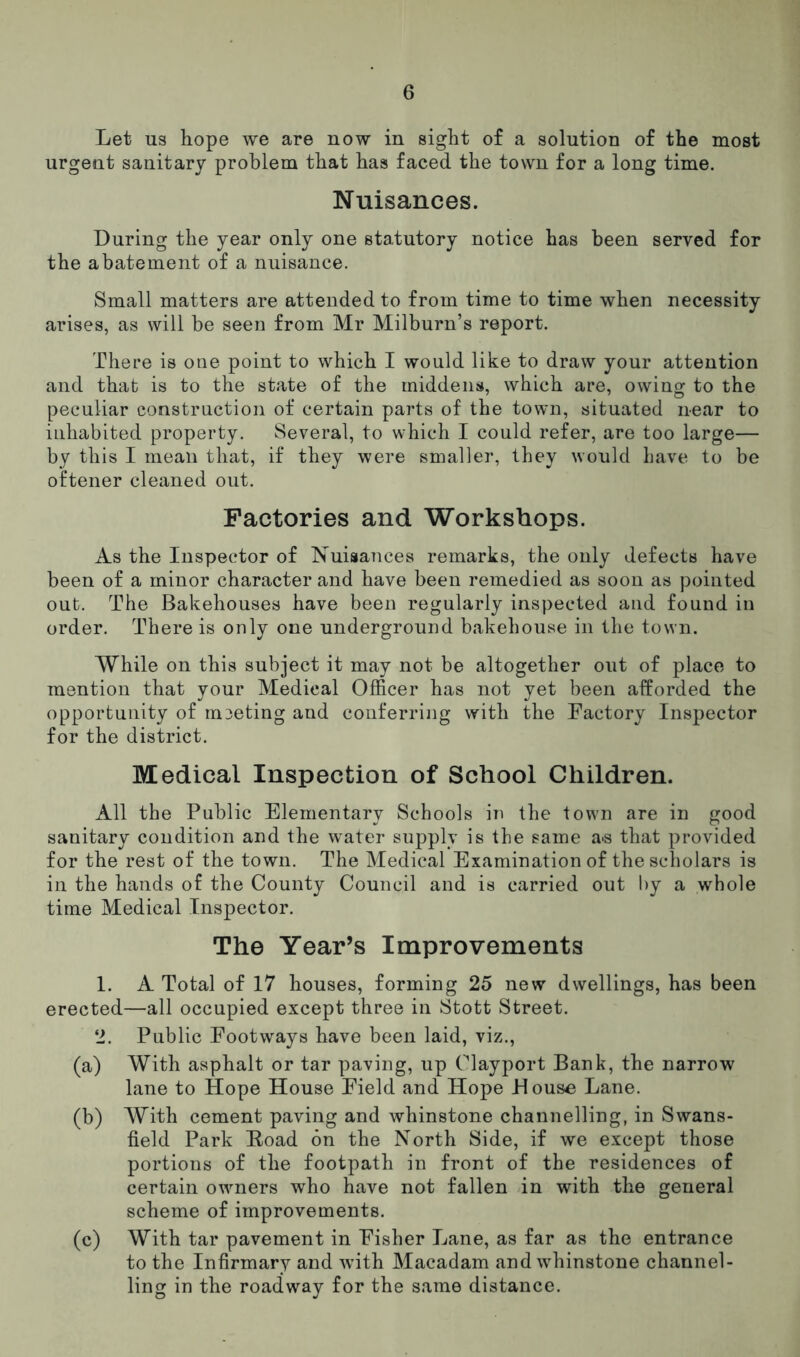 Let us hope we are now in sight of a solution of the most urgent sanitary problem that has faced the town for a long time. Nuisances. During the year only one statutory notice has been served for the abatement of a nuisance. Small matters are attended to from time to time when necessity arises, as will be seen from Mr Milburn’s report. There is one point to which I would like to draw your attention and that is to the state of the middens, which are, owing to the peculiar construction of certain parts of the town, situated near to inhabited property. Several, to which I could refer, are too large— by this I mean that, if they were smaller, they would have to be oftener cleaned out. Factories and Workshops. As the Inspector of Nuisances remarks, the only defects have been of a minor character and have been remedied as soon as pointed out. The Bakehouses have been regularly inspected and found in order. There is only one underground bakehouse in the town. While on this subject it may not be altogether out of place to mention that your Medical Officer has not yet been afforded the opportunity of meeting and conferring with the Factory Inspector for the district. Medical Inspection of School Children. All the Public Elementary Schools in the town are in good sanitary condition and the water supply is the same a*s that provided for the rest of the town. The Medical Examination of the scholars is in the hands of the County Council and is carried out by a whole time Medical Inspector. The Year’s Improvements 1. A Total of 17 houses, forming 25 new dwellings, has been erected—all occupied except three in Stott Street. 2. Public Footways have been laid, viz., (a) With asphalt or tar paving, up Clayport Bank, the narrow lane to Hope House Field and Hope House Lane. (b) With cement paving and whinstone channelling, in Swans- field Park Road on the North Side, if we except those portions of the footpath in front of the residences of certain owners who have not fallen in with the general scheme of improvements. (c) With tar pavement in Fisher Lane, as far as the entrance to the Infirmary and wTith Macadam and whinstone channel- ling in the roadway for the same distance.