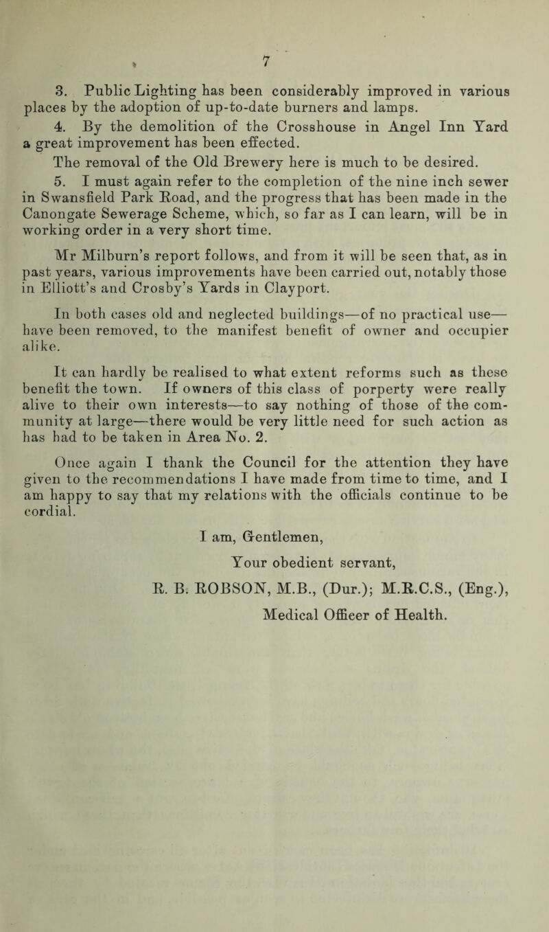 1 s 3. Public Lighting has been considerably improved in various places by the adoption of up-to-date burners and lamps. 4. By the demolition of the Crosshouse in Angel Inn Yard a great improvement has been effected. The removal of the Old Brewery here is much to be desired. 5. I must again refer to the completion of the nine inch sewer in Swansfield Park Road, and the progress that has been made in the Canongate Sewerage Scheme, which, so far as I can learn, will be in working order in a very short time. Mr Milburn’s report follows, and from it will be seen that, as in past years, various improvements have been carried out, notably those in Elliott’s and Crosby’s Yards in Clayport. In both cases old and neglected buildings—of no practical use— have been removed, to the manifest benefit of owner and occupier alike. It can hardly be realised to what extent reforms such as these benefit the town. If owners of this class of porperty were really alive to their own interests—to say nothing of those of the com- munity at large—there would be very little need for such action as has had to be taken in Area No. 2. Once again I thank the Council for the attention they have given to the recommendations I have made from time to time, and I am happy to say that my relations with the officials continue to be cordial. I am, Grentlemen, Your obedient servant, R. B. ROBSON, M.B., (Dur.); M.R.C.S., (Eng.), Medical Officer of Health.