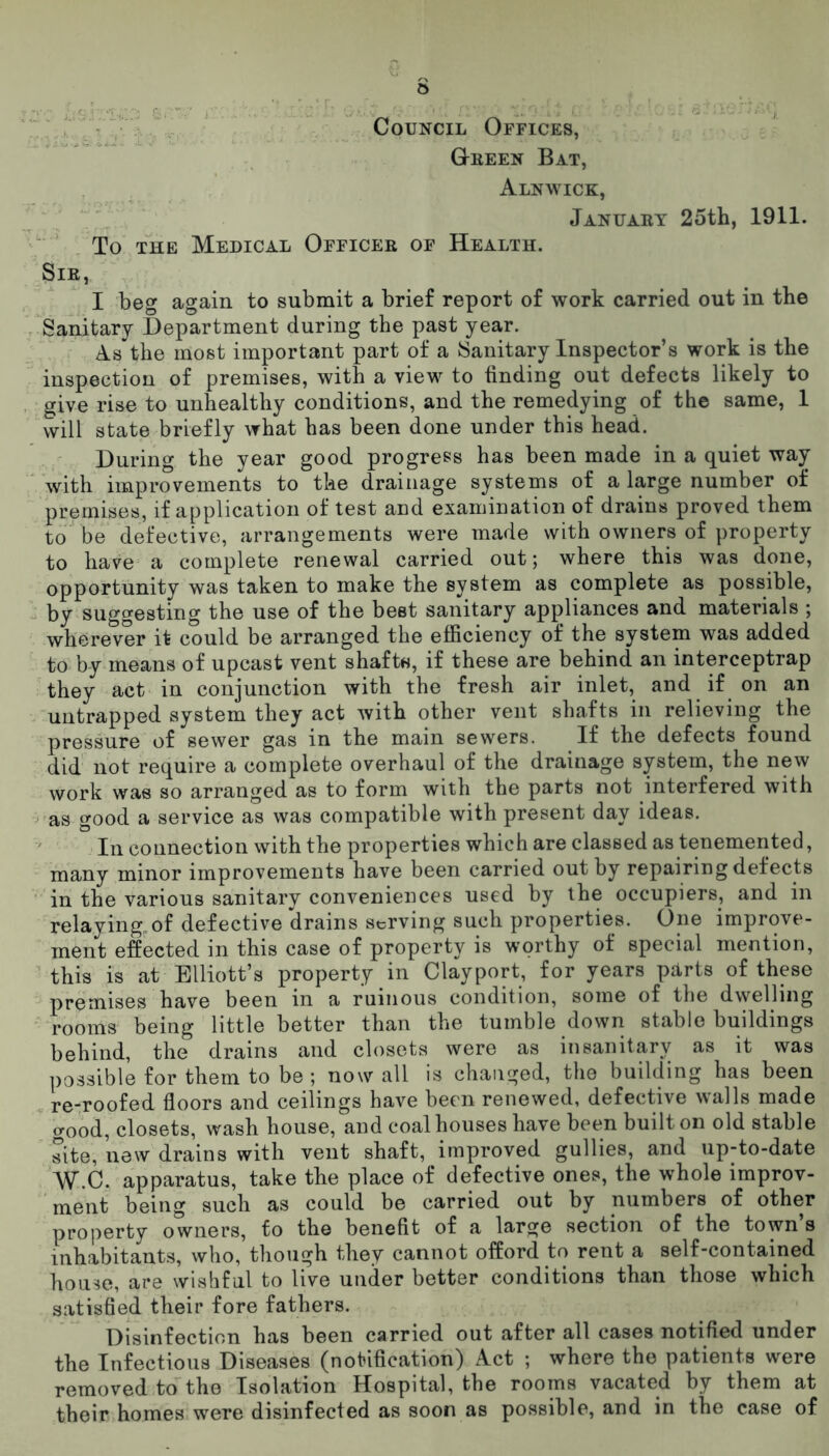 o Council Offices, Queen Bat, Alnwick, January 25th, 1911. To the Medical Officer of Health. Sir, I beg again to submit a brief report of work carried out in the Sanitary Department during the past year. As the most important part of a Sanitary Inspector’s work is the inspection of premises, with a view to finding out defects likely to give rise to unhealthy conditions, and the remedying of the same, 1 will state briefly what has been done under this head. During the year good progress has been made in a quiet way with improvements to the drainage systems of a large number of premises, if application of test and examination of drains proved them to be defective, arrangements were made with owners of property to have a complete renewal carried out; where this was done, opportunity was taken to make the system as complete as possible, by suggesting the use of the beet sanitary appliances and materials ; wherever it could be arranged the efficiency of the system was added to by means of upcast vent shafts, if these are behind an interceptrap they act in conjunction with the fresh air inlet, and if on an untrapped system they act with other vent shafts in relieving the pressure of sewer gas in the main sewers. If the defects found did not require a complete overhaul of the drainage system, the new work was so arranged as to form with the parts not interfered with as good a service as was compatible with present day ideas. In connection with the properties which are classed as tenemented, many minor improvements have been carried out by repairing defects in the various sanitary conveniences used by the occupiers, and in relaying.of defective drains serving such properties. One improve- ment effected in this case of property is worthy of special mention, this is at Elliott’s property in Clayport, for years parts of these premises have been in a ruinous condition, some of the dwelling rooms being little better than the tumble down stable buildings behind, the drains and closets were as insanitary as it was possible for them to be; now all is changed, the building has been re-roofed floors and ceilings have been renewed, defective walls made o-ood, closets, wash house, and coal houses have been built on old stable site, new drains with vent shaft, improved gullies, and up-to-date W.C. apparatus, take the place of defective ones, the whole improv- ment being such as could be carried out by numbers of other property owners, to the benefit of a large section of the town’s inhabitants, who, though they cannot offord to rent a self-contained house, are wishful to live under better conditions than those which satisfied their fore fathers. Disinfection has been carried out after all cases notified under the Infectious Diseases (notification) Act ; where the patients were removed to the Isolation Hospital, the rooms vacated by them at their homes were disinfected as soon as possible, and in the case of