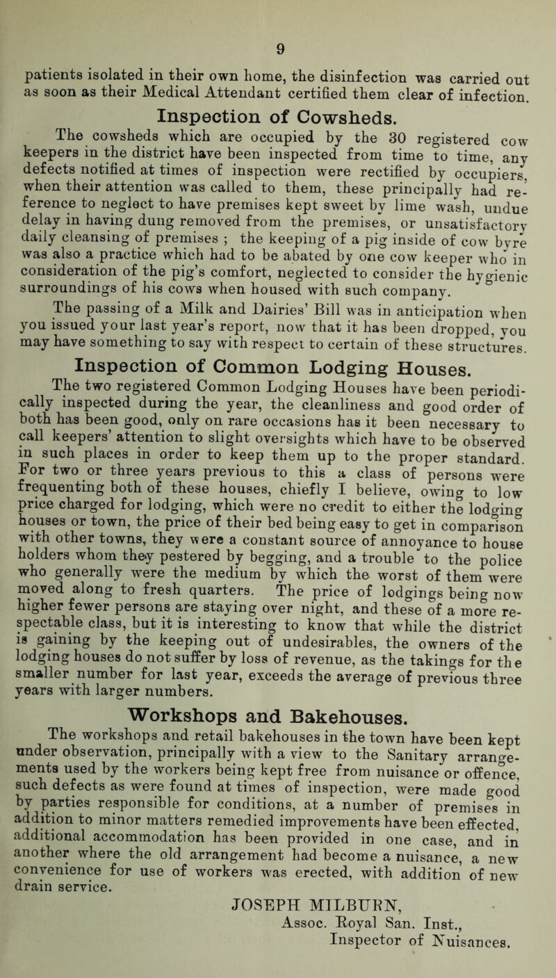 patients isolated in their own home, the disinfection was carried out as soon as their Medical Attendant certified them clear of infection. Inspection of Cowsheds. The cowsheds which are occupied by the 30 registered cow keepers in the district have been inspected from time to time, any defects notified at times of inspection were rectified by occupiers, when their attention was called to them, these principally had re- ference to neglect to have premises kept sweet by lime wash, undue delay in having dung removed from the premises, or unsatisfactory daily cleansing of premises ; the keeping of a pig inside of cow byre was also a practice which had to be abated by one cow keeper who in consideration of the pig’s comfort, neglected to consider the hygienic surroundings of his cows when housed with such company. The passing of a Milk and Dairies’ Bill was in anticipation when you issued your last year’s report, now that it has been dropped, you may have something to say with respect to certain of these structures. Inspection of Common Lodging Houses. The two registered Common Lodging Houses have been periodi- cally inspected during the year, the cleanliness and good order of both has been good, only on rare occasions has it been necessary to call keepers’ attention to slight oversights which have to be observed in such places in order to keep them up to the proper standard. For two or three years previous to this a class of persons were frequenting both of these houses, chiefly I believe, owing to low price charged for lodging, which were no credit to either the lodging houses or town, the price of their bed being easy to get in comparison with other towns, they were a constant source of annoyance to house holders whom they pestered by begging, and a trouble to the police who generally were the medium by which the worst of them were moved along to fresh quarters. The price of lodgings being now higher fewer persons are staying over night, and these of a more re- spectable class, but it is interesting to know that while the district is gaining bv the keeping out of undesirables, the owners of the lodging houses do not suffer by loss of revenue, as the takings for the smaller number for last year, exceeds the average of previous three years with larger numbers. Workshops and Bakehouses. The workshops and retail bakehouses in the town have been kept under observation, principally with a view to the Sanitary arrange- ments used by the workers being kept free from nuisance or offence, such defects as were found at times of inspection, were made good by parties responsible for conditions, at a number of premises in addition to minor matters remedied improvements have been effected additional accommodation has been provided in one case, and in another where the old arrangement had become a nuisance, a new convenience for use of workers was erected, with addition of new drain service. JOSEPH MILBURN, Assoc. Royal San. Inst., Inspector of bTuisances.