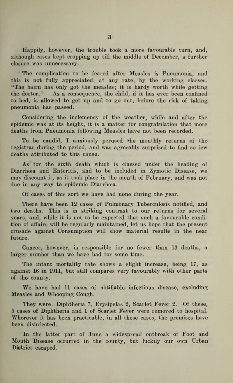 Happily, however, the trouble took a more favourable turn, and, although cases kept cropping up till the middle of December, a further closure was unnecessary. The complication to be feared after Measles is Pneumonia, and this is not fully appreciated, at any rate, by the working classes. “The bairn has only got the measles; it is hardy worth while getting the doctor.” As a consequence, the child, if it has ever been confined to bed, is allowed to get up and to go out, before the risk of taking pneumonia has passed. Considering the inclemency of the weather, while and after the epidemic was at its height, it is a matter for congratulation that more deaths from Pneumonia following Measles have not been recorded. To be candid, I anxiously perused the monthly returns of the registrar during the period, and was agreeably surprised to find so few deaths attributed to this cause. As for the sixth death which is classed under the heading of Diarrhoea and Enteritis, and to be included in Zymotic Disease, we may discount it^ as it took place in the month of February, and w^as not due in any way to epidemic Diarrhoea. Of cases of this sort we have had none during the year. There have been 12 cases of Pulmonary Tuberculosis notified, and two deaths. This is in striking contrast to our returns for several years, and, while it is not to be expected that such a favourable condi- tion of affairs will be regularly maintained, let us hope that the present crusade against Consumption will show material results in the near future. Cancer, however, is responsible for no fewer than 13 deaths, a larger number than we have had for some time. The infant mortality rate shows a slight increase, being 17, as against 16 in 1911, but still compares very favourably with other parts of the county. We have had 11 cases of notifiable infectious disease, excluding Measles and Whooping Cough. They were: Diphtheria 7, Erysipelas 2, Scarlet Fever 2. Of these, 5 cases of Diphtheria and 1 of Scarlet Fever were removed to hospital. Wherever it has been practicable, in all these cases, the premises have been disinfected. In the latter part of June a widespread outbreak of Foot and Mouth Disease occurred in the county, but luckily our own Urban District escaped.