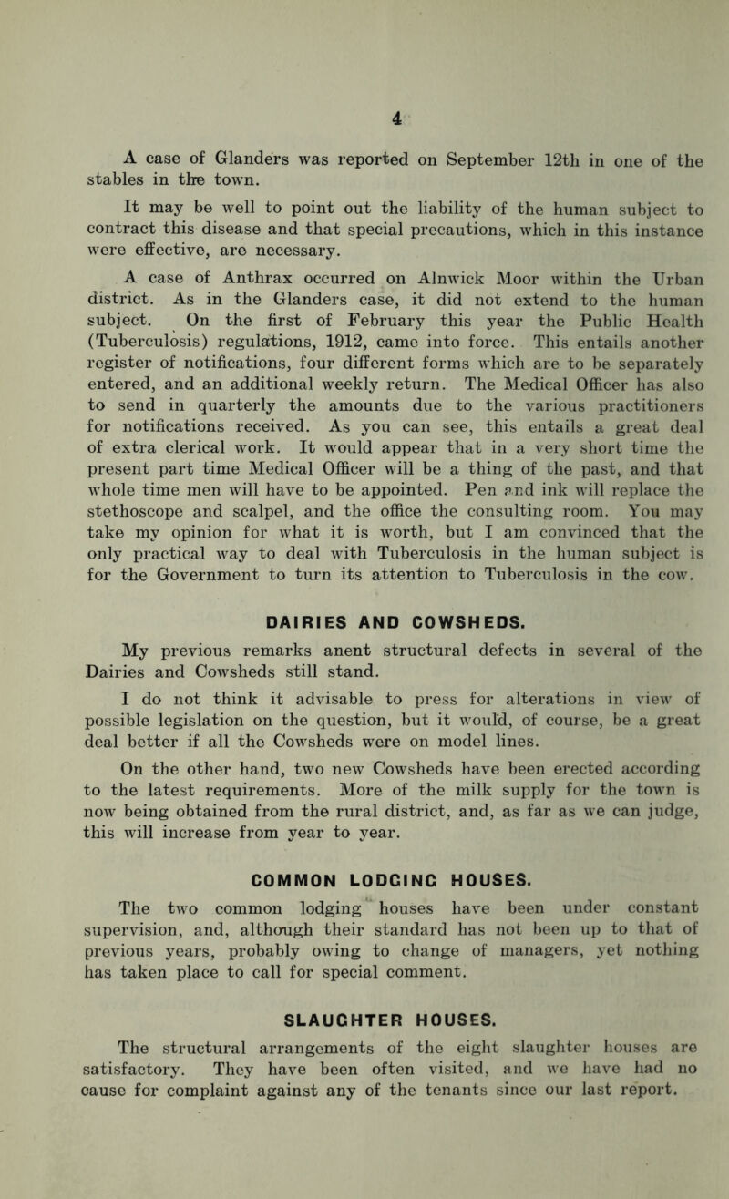 A case of Glanders was reported on September 12th in one of the stables in the town. It may be well to point out the liability of the human subject to contract this disease and that special precautions, which in this instance were effective, are necessary, A case of Anthrax occurred on Alnwick Moor within the Urban district. As in the Glanders case, it did not extend to the human subject. On the first of February this year the Public Health (Tuberculosis) regulations, 1912, came into force. This entails another register of notifications, four different forms which are to be separately entered, and an additional weekly return. The Medical Officer has also to send in quarterly the amounts due to the various practitioners for notifications received. As you can see, this entails a great deal of extra clerical work. It would appear that in a very short time the present part time Medical Officer will be a thing of the past, and that whole time men will have to be appointed. Pen and ink will replace the stethoscope and scalpel, and the office the consulting room. You may take my opinion for what it is worth, but I am convinced that the only practical way to deal with Tuberculosis in the human subject is for the Government to turn its attention to Tuberculosis in the cow. DAIRIES AND COWSHEDS. My previous remarks anent structural defects in several of the Dairies and Cowsheds still stand. I do not think it advisable to press for alterations in view of possible legislation on the question, but it would, of course, be a great deal better if all the Cowsheds were on model lines. On the other hand, two new Cowsheds have been erected according to the latest requirements. More of the milk supply for the town is now being obtained from the rural district, and, as far as we can judge, this will increase from year to year. COMMON LODGING HOUSES. The two common lodging houses have been under constant supervision, and, althcnigh their standard has not been up to that of previous years, probably owing to change of managers, yet nothing has taken place to call for special comment. SLAUGHTER HOUSES. The structural arrangements of the eight slaughter houses are satisfactory. They have been often visited, and we have had no cause for complaint against any of the tenants since our last report.