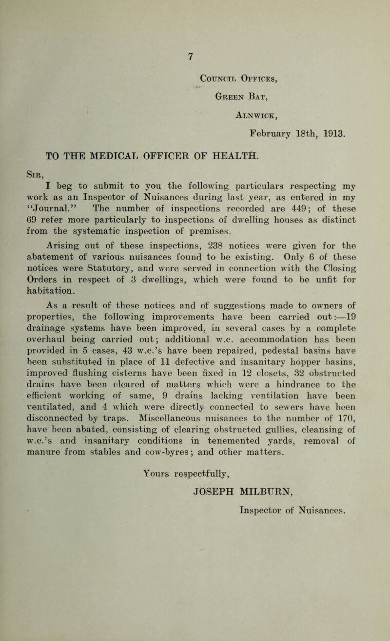 Council Offices, Green Bat, Alnwick, February 18th, 1913. TO THE MEDICAL OFFICER OF HEALTH. Sir, I beg to submit to you the following particulars respecting my work as an Inspector of Nuisances during last year, as entered in my “Journal.” The number of inspections recorded are 449; of these 69 refer more particularly to inspections of dwelling houses as distinct from the systematic inspection of premises. Arising out of these inspections, 238 notices were given for the abatement of various nuisances found to be existing. Only 6 of these notices were Statutory, and were served in connection with the Closing Orders in respect of 3 dwellings, which were found to be unfit for habitation. As a result of these notices and of suggestions made to owners of properties, the following improvements have been carried out:—19 drainage systems have been improved, in several cases by a complete overhaul being carried out; additional w.c. accommodation has been provided in 5 cases, 43 w.c.’s have been repaired, pedestal basins have been substituted in place of 11 defective and insanitary hopper basins, improved flushing cisterns have been fixed in 12 closets, 32 obstructed drains have been cleared of matters which were a hindrance to the efficient working of same, 9 drains lacking ventilation have been ventilated, and 4 which were directly connected to sewers have been disconnected by traps. Miscellaneous nuisances to the number of 170, have been abated, consisting of clearing obstructed gullies, cleansing of w.c.’s and insanitary conditions in tenemented yards, removal of manure from stables and cow-byres; and other matters. Yours respectfully, JOSEPH MILBURN, Inspector of Nuisances.