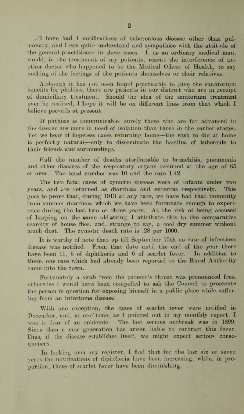 y\ have had 4 notifications- of tuberculous diisease other than pul- inona.ry, and I can quite understand and sympathise with the attitude of the general practitioner in these cases, i, as an oadiiiary medical man, would, in the treatment of my patients, resent the interference of an- other doctor who happened to be the Medical Officer of Health, to say nothing of the feelings of the patients themselves or their relatives. Although it has rot oeen found practicable to give the sanatorium benefits foi’ phthisis, there are patients in our district who are in receipt of domiciliary treatment. Should the idea of the sanitorium treatment ever be realised, I hope it will be on different lines from that which I believe prevails at present. If phthisis is communioable, surely those who are far advanced in the disease are more in need of isolation than those in the earlier stages. Yet we hear of fiopoless cases returning home—the wish to die at home is perfectly naturai—only to disseminate the bacillus of tubercule to their friends and surroundings. Half the number of deaths attributable to brandhitis, pneumonia and other diseases of the respiratory organs occurred at the age of 6o or over. The total mumber was 10 and the rate 1.42. The two fatal cases of zymiotic disease were of infants under two years, and are returned as diarrhoea and enteritis respectively. This goes to prove that, during 1913 at any rate, we have had that immunity from Slimmer diarrha'a which we have been fortunate enough to experi- ence during the last two or three years. At the risk of being accused of harping on the same old string, I attribute this to the comparative scarcity of house flies, and, strange^ to say, a cool dry summer without much duist. The zymotic death rate is .28 per 1000. It is worthy of note tliat up till September 15th no ease of infectious disease was notified. From that date until the end of the year tbei’e have been 11, 5 of diphtheria and 6 of scarlet fever. In addition to these, one case -which had alieady been reported to the Rural Autho'rity came into the town. Fortunately a swab from the patient’s throat was pronounced fi-ee, otherwise I would have been compelled to ask the Oouncil to prosecute the person in question for exposing himself in a public place while suffer- ing from an infectious disease. With one exception, the cases of scarlet fever were notified in December, and, at one'time, as 1 pointed out in my monthly report, I was in fear of an epidemic. The last serious outbreak was in 1899. Since then a new generation has arisen liable to contract this fever. Thus, if the disease establishes itself, we might expect seriou<! conse- quences. In looking over my register, I find that for the last six or seven years the notifications of diphtheria have been increasing, while, in pro- portion, those of scarlet fever have been diminishing.