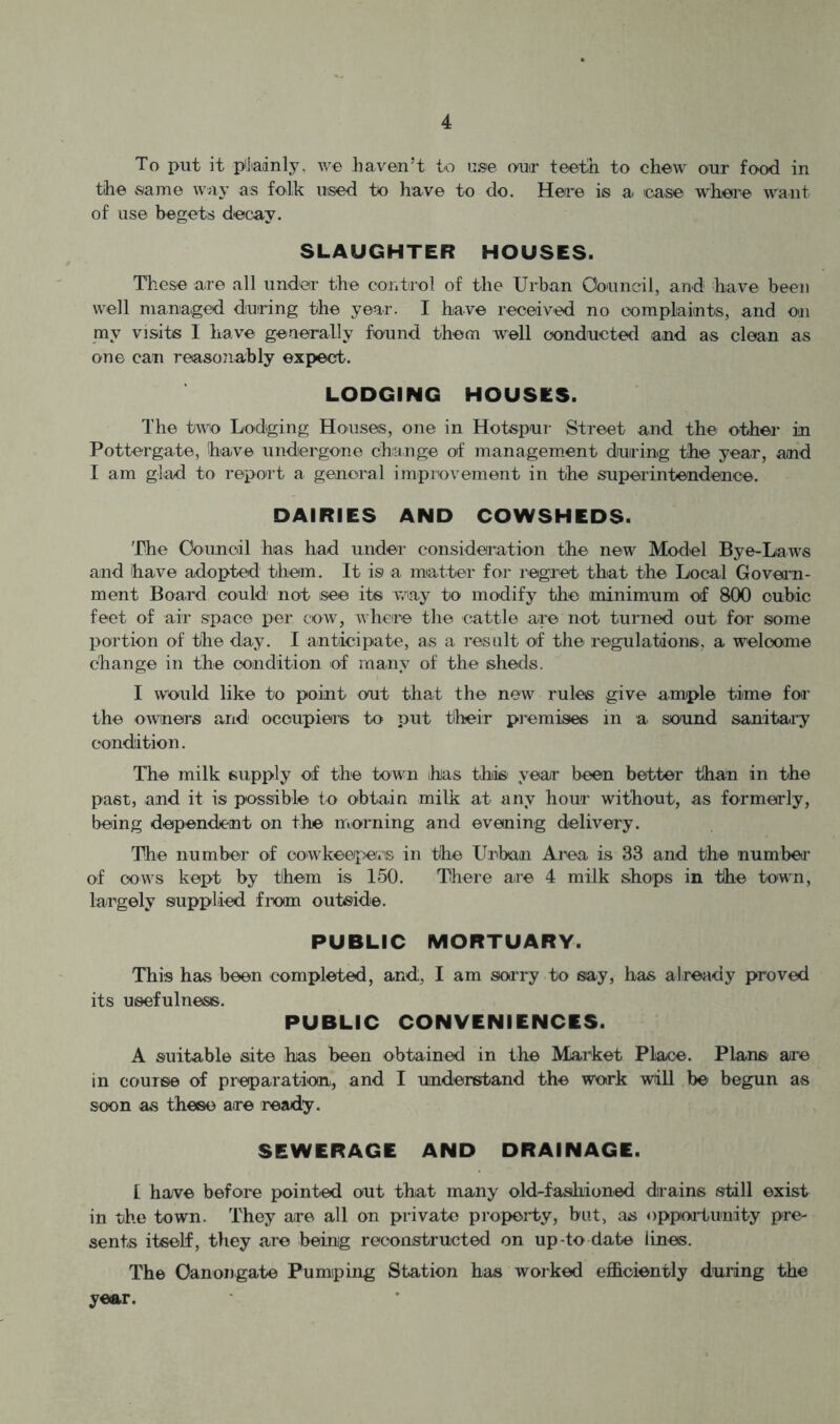To put it piliadnly. we haven’t to usie ouir teeth, to chew our food in the .same way as folk used to have to do. Here is a icase where want of use begets decay. SLAUGHTER HOUSES. These are all under the control of the Urban Oouncil, and have been well maniaged during the year. I have received no eomplaiints, and Oii my visits I have generally found them well conducted and as clean as one can reasonably expect. LODGING HOUSES. I'he two Lodging Houses, one in Hotspur Street and the other in Pottergate, have undergone change of managem.ent during the year, and I am glad to report a general improvement in the superintendence. DAIRIES AND COWSHEDS. 'The Ooamoil has had under considea-iation the new Model Bye-Laws and have adopted them. It is a matter for regret that the Local Govei'n- ment Board could not isee its way to modify the minimum of 800 cubic feet of air space per cow, whciio the cattle are not turned out for some portion of the day. I anticipate, as a result of the regulations, a welcome change in the condition of many of the sheds. I would like to point out that the new rules give ample time for the owners and occupiers to put their premises in a sound sanitary condition. The milk supply of the town has thiis year been better than in the past, and it is possible to obtain milk at any hour without, as formerly, being dependent on the morning and evening delivei'y. The number of cowkeepers in the Urban Aiea is 33 and the numhea' of cows kept by them is 150. There are 4 milk shops in the town, largely supplied fixxm outside. PUBLIC MORTUARY. This has been completed, and, I am soi’ry to say, has already proved its usefulness. PUBLIC CONVENIENCES. A suitable site has been obtained in the Market Place. Plans are in course of preparation, and I understand the work will be begun as soon as these are ready. SEWERAGE AND DRAINAGE. I have before pointed out that many old-fashioned drains still exist in the town. They are all on private property, but, as opportunity pre- sents itself, they are being reconstructed on up-to date lines. The Oanongate Pumiping Station has worked efficiently during the year.
