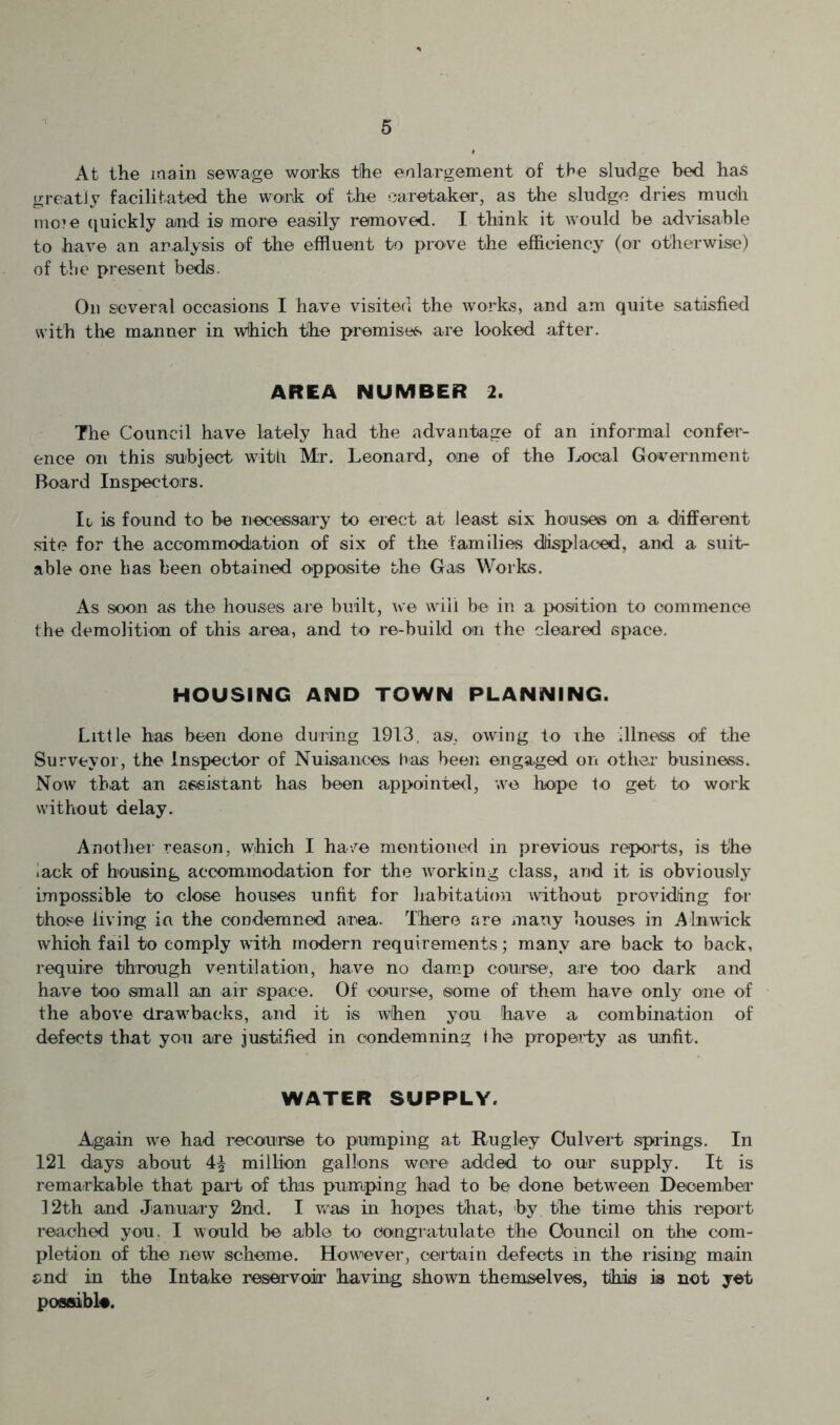 At the main sewage works the enlargement of the sludge bed has greatly facilitated the work of the caretaker, as the sludge dries much mo?e (luickly and is more easily removed. I think it would be advisable to have an aralysis of the effluent to prove the efficiency (or otherwise) of the present beds. Oil several occasions I have visited the works, and am quite satisfied with the manner in which the premises are looked after. AREA NUMBER 2. The Council have lately had the advantage of an informal confer- ence on this subject with Mr. Leonard, one of the Local Government Board Inspectors. Ii, is found to be necessary to erect at least six houses on a different site for the accommodation of six of the families dlisplaced, and a suit- able one has been obtained opposite the Gas Works. As soon as the houses are built, ive will be in a position to commence the demolition of this area, and to re-build on the cleared space. HOUSING AND TOWN PLANNING. Little has been done during 1913, as, owing to ihe illness of the Surveyor, the Inspector of Nuisances has been engaged on othei- business. Now that an assistant has been appointed, we hope to get to work without delay. Another reason, which I have mentioned in previous repoirts, is the .ack of housing accommodation for the working class, and it is obviously impossible to close houses unfit for habitation without providing for those living in the condemned area. There are many houses in Alnwick which fail to comply with modern requirements; many are back to back, require through ventilation, have no dam.p couirse, are too dark and have too small an air space. Of course, some of them have only one of the above drawbacks, and it is when you have a combination of defects that you are justified in condemning Ihe property as unfit. WATER SUPPLY. Again we had recourse to pumping at Rugley Culvert spadngs. In 121 days about 4^ million gallons were added to our supply. It is remarkable that part of this pumping had to be done between December 12th and January 2nd. I was in hopes that, by the time this report reached you, I would be able to congratulate the Council on the com- pletion of the new scheme. However, certain defects in the rising main end in the Intake reservoir having shown themselves, this is not yet possible.