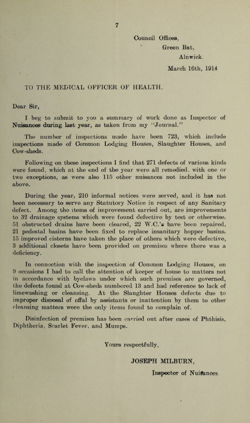 Oounoil OflBoea, Green Bat, Alnwick. March 16th, 1914 TO THE MEDICAL OFFICER OF HEALTH. Dear Sir, I heg to suhimit to yon a summary of Work done as Inspector ol Nuisances during last year, as taken from my “Journal.” The number of inspections made have been 723, which include inspectians made of Ooraimon Lodging Houses, Slaughter Houses, and Oow-shedis. Following on tlrese inspections I find that 271 defects of vaafous kinds were found, which at the end of the year were all remedied, with one or two exceptions, as v/ere also 115 othei- nuisances not included in the above. During the year, 210 informal notices wei-e served, and it has not been neoessary to serve any Statutory Notice in respect of any Sanitary defect. Among the items of improvement earned out, are improvements to 32 drainage systems which were found defective by test or otherwise. 51 obstructed drains hlarre been cleared, 22 W.C.’s have been repaired, 21 pedestal basins have been fixed to replace insanitary hopper basins, 15 improved cisterns have taken the place of othei'is which were defective, 3 additional closets have been provided on premises where there was a deficiency. In connection with the inspection of Common Lodging Houses, on 9 occasions I had to call the attention of keeper of house to matters not in accordance with byelaiws under which such premises are governed, the defects found at Oownsheds numbei'cd 13 and hiad reference to lack of limewashing or cleansing. At the Siaughter Houses defects due to improper disposal of oflfal by assistants or inattention by them to other cleansing matters were the only items found to complain of. Disinfection of premises has been ea^'ided out aftei' cases of Phthisis, Diphtheria, Scarlet Fever, and Murniis. Yours respectfully, JOSEPH MILBURN, JnspectoT of Nui;f&noe§