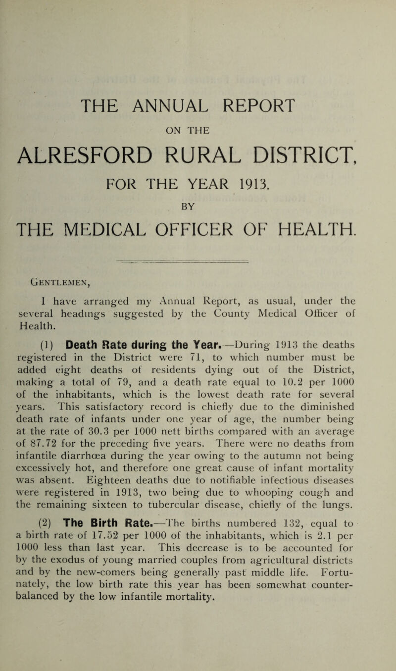 THE ANNUAL REPORT ON THE ALRESFORD RURAL DISTRICT. FOR THE YEAR 1913, BY THE MEDICAL OFFICER OF HEALTH. Gentlemen, 1 have arranged my Annual Report, as usual, under the several headings suggested by the County Medical Officer of Health. (]) Death Rate during the Year. —During 1913 the deaths registered in the District were 71, to which number must be added eight deaths of residents dying out of the District, making a total of 79, and a death rate equal to 10.2 per 1000 of the inhabitants, which is the lowest death rate for several years. This satisfactory record is chiefly due to the diminished death rate of infants under one year of age, the number being at the rate of 30.3 per 1000 nett births compared with an average of 87.72 for the preceding five years. There were no deaths from infantile diarrhoea during the year owing to the autumn not being excessively hot, and therefore one great cause of infant mortality was absent. Eighteen deaths due to notifiable infectious diseases were registered in 1913, two being due to whooping cough and the remaining sixteen to tubercular disease, chiefly of the lungs. (2) The Birth Rate. —The births numbered 132, equal to a birth rate of 17.52 per 1000 of the inhabitants, which is 2.1 per 1000 less than last year. This decrease is to be accounted for by the exodus of young married couples from agricultural districts and by the new-comers being generally past middle life. Fortu- nately, the low birth rate this year has been somewhat counter- balanced by the low infantile mortality.