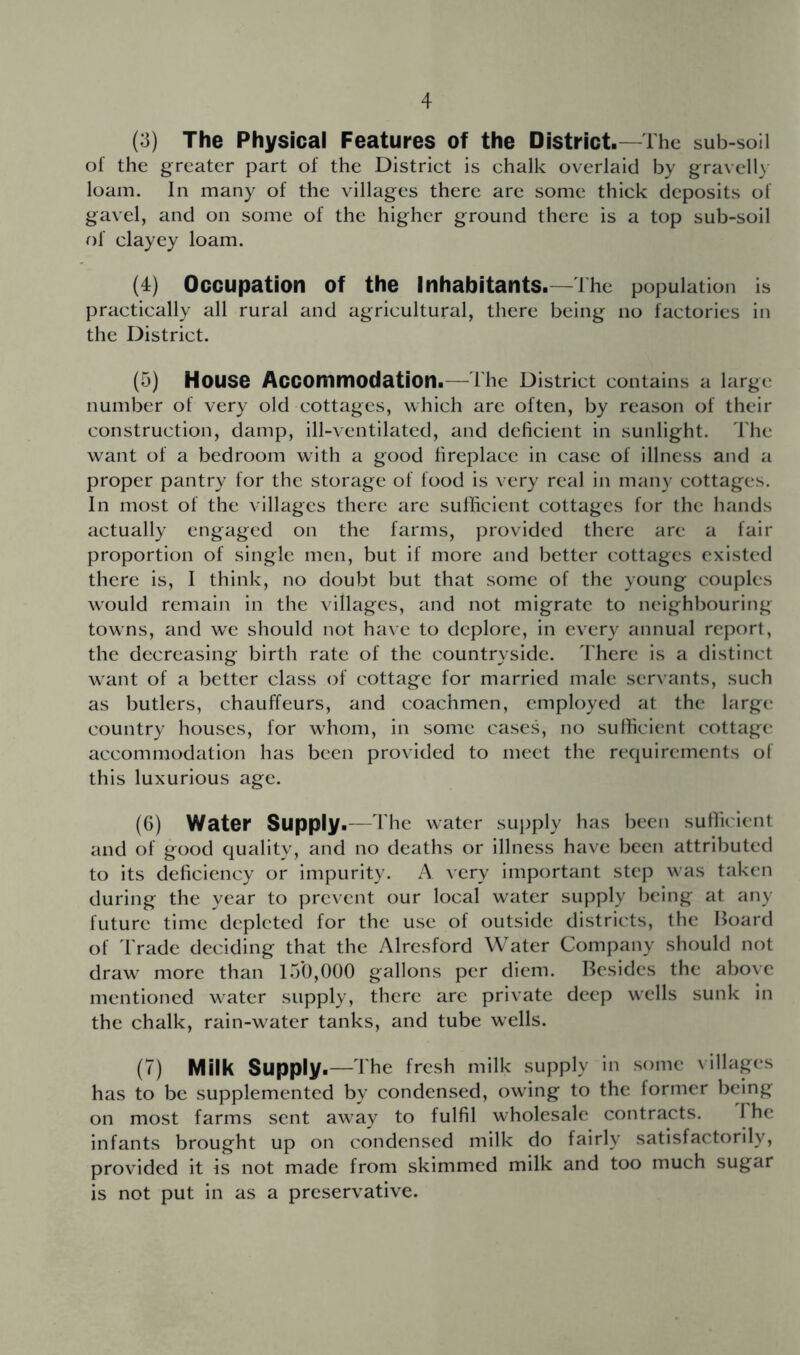 (3) The Physical Features of the District—The sub-soil of the greater part of the District is chalk overlaid by gravelly loam. In many of the villages there are some thick deposits of gavel, and on some of the higher ground there is a top sub-soil of clayey loam. (4) Occupation of the Inhabitants.—The population is practically all rural and agricultural, there being no factories in the District. (5) House Accommodation.—The District contains a large number of very old cottages, which are often, by reason of their construction, damp, ill-ventilated, and deficient in sunlight. The want of a bedroom with a good fireplace in case of illness and a proper pantry for the storage of food is very real in many cottages. In most of the villages there are sufficient cottages for the hands actually engaged on the farms, provided there are a fair proportion of single men, but if more and better cottages existed there is, I think, no doubt but that some of the young couples would remain in the villages, and not migrate to neighbouring towns, and we should not have to deplore, in every annual report, the decreasing birth rate of the countryside. There is a distinct want of a better class of cottage for married male servants, such as butlers, chauffeurs, and coachmen, employed at the large country houses, for whom, in some cases, no sufficient cottage accommodation has been provided to meet the requirements of this luxurious age. (6) Water Supply.—The water supply has been sufficient and of good quality, and no deaths or illness hav^e been attributed to its deficiency or impurity. A very important step was taken during the year to prevent our local water supply being at any future time depicted for the use of outside districts, the Hoard of Trade deciding that the Alrcsford Water Company should not draw more than 15*0,000 gallons per diem. Resides the above mentioned water supply, there are private deep wells sunk in the chalk, rain-w^ater tanks, and tube wells. (7) Milk Supply.—The fresh milk supply in some villages has to be supplemented by condensed, owing to the former being on most farms sent away to fulfil wholesale contracts. I he infants brought up on condensed milk do fairly satisfactorily, provided it is not made from skimmed milk and too much sugar is not put in as a preservative.
