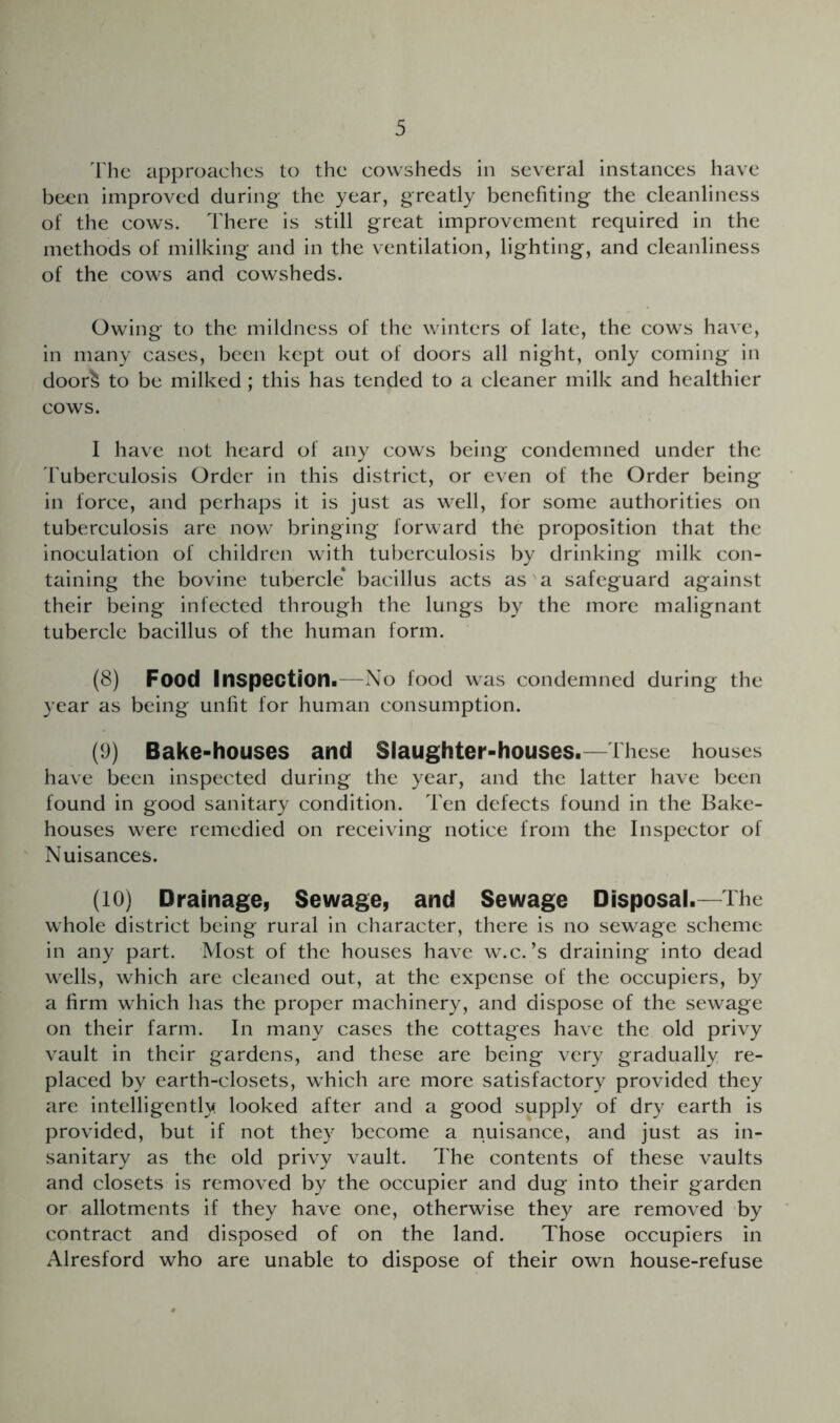 'fhe approaches to the cowsheds in several instances have been improved during the year, greatly benefiting the cleanliness of the cows. There is still great improvement required in the methods of milking and in the ventilation, lighting, and cleanliness of the cows and cowsheds. Owing to the mildness of the winters of late, the cows have, in many cases, been kept out of doors all night, only coming in door^ to be milked; this has tended to a cleaner milk and healthier cows. I have not heard of any cows being condemned under the Tuberculosis Order in this district, or even of the Order being in force, and perhaps it is just as well, for some authorities on tuberculosis are now bringing forward the proposition that the inoculation of children with tuberculosis by drinking milk con- taining the bovine tubercle* bacillus acts as'a safeguard against their being infected through the lungs by the more malignant tubercle bacillus of the human form. (8) Food Inspection.—No food was condemned during the year as being unlit for human consumption. (9) Bake-houses and Slaughter-houses.—These houses have been inspected during the year, and the latter have been found in good sanitary condition. Ten defects found in the Bake- houses were remedied on receiving notice from the Inspector of Nuisances. (10) Drainage, Sewage, and Sewage Disposal.—The whole district being rural in character, there is no sewage scheme in any part. Most of the houses have w.c.’s draining into dead wells, which are cleaned out, at the expense of the occupiers, by a firm which has the proper machinery, and dispose of the sewage on their farm. In many cases the cottages have the old privy vault in their gardens, and these are being very gradually re- placed by earth-closets, which are more satisfactory provided they are intelligently looked after and a good supply of dry earth is provided, but if not they become a nuisance, and just as in- sanitary as the old privy vault. The contents of these vaults and closets is removed by the occupier and dug into their garden or allotments if they have one, otherwise they are removed by contract and disposed of on the land. Those occupiers in Alresford who are unable to dispose of their own house-refuse
